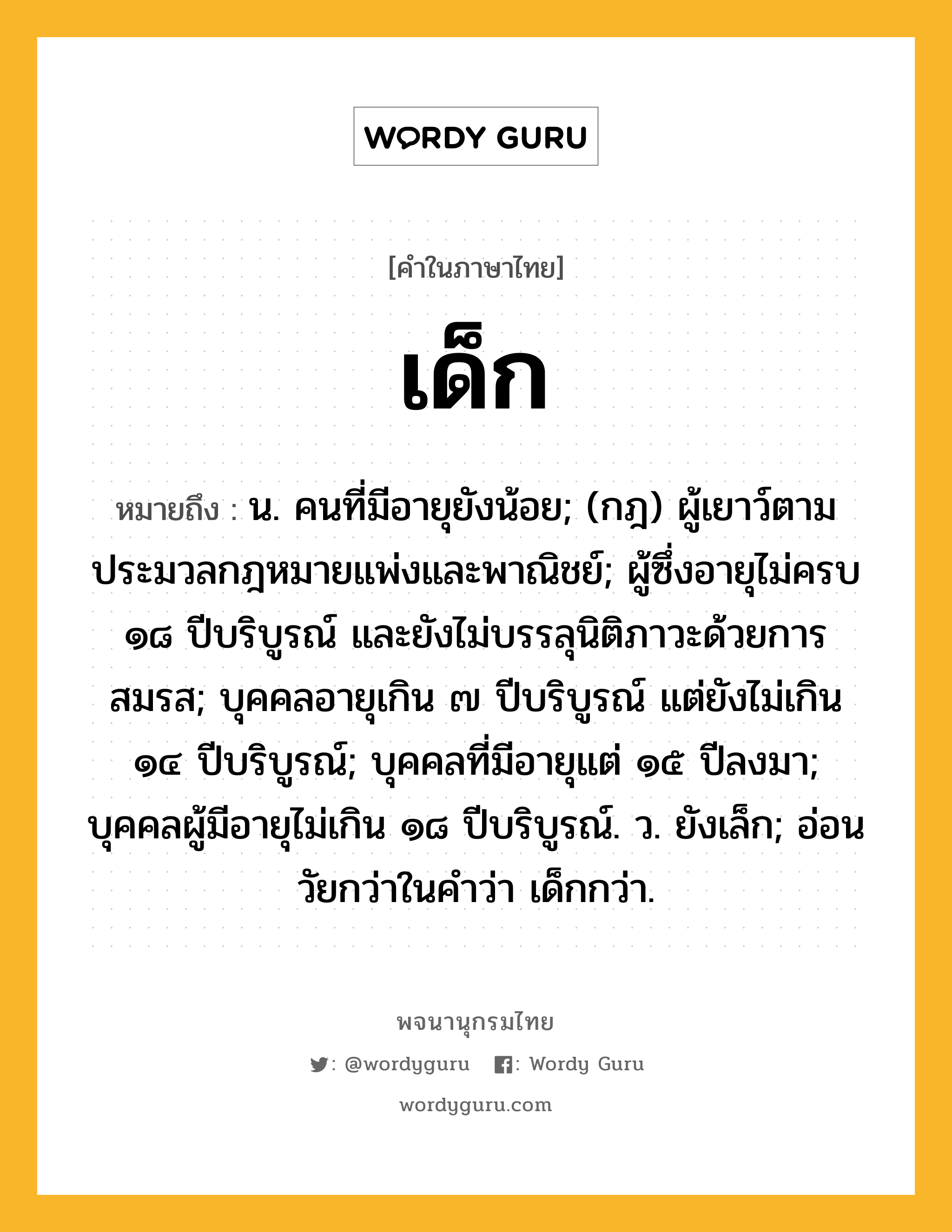 เด็ก ความหมาย หมายถึงอะไร?, คำในภาษาไทย เด็ก หมายถึง น. คนที่มีอายุยังน้อย; (กฎ) ผู้เยาว์ตามประมวลกฎหมายแพ่งและพาณิชย์; ผู้ซึ่งอายุไม่ครบ ๑๘ ปีบริบูรณ์ และยังไม่บรรลุนิติภาวะด้วยการสมรส; บุคคลอายุเกิน ๗ ปีบริบูรณ์ แต่ยังไม่เกิน ๑๔ ปีบริบูรณ์; บุคคลที่มีอายุแต่ ๑๕ ปีลงมา; บุคคลผู้มีอายุไม่เกิน ๑๘ ปีบริบูรณ์. ว. ยังเล็ก; อ่อนวัยกว่าในคําว่า เด็กกว่า.