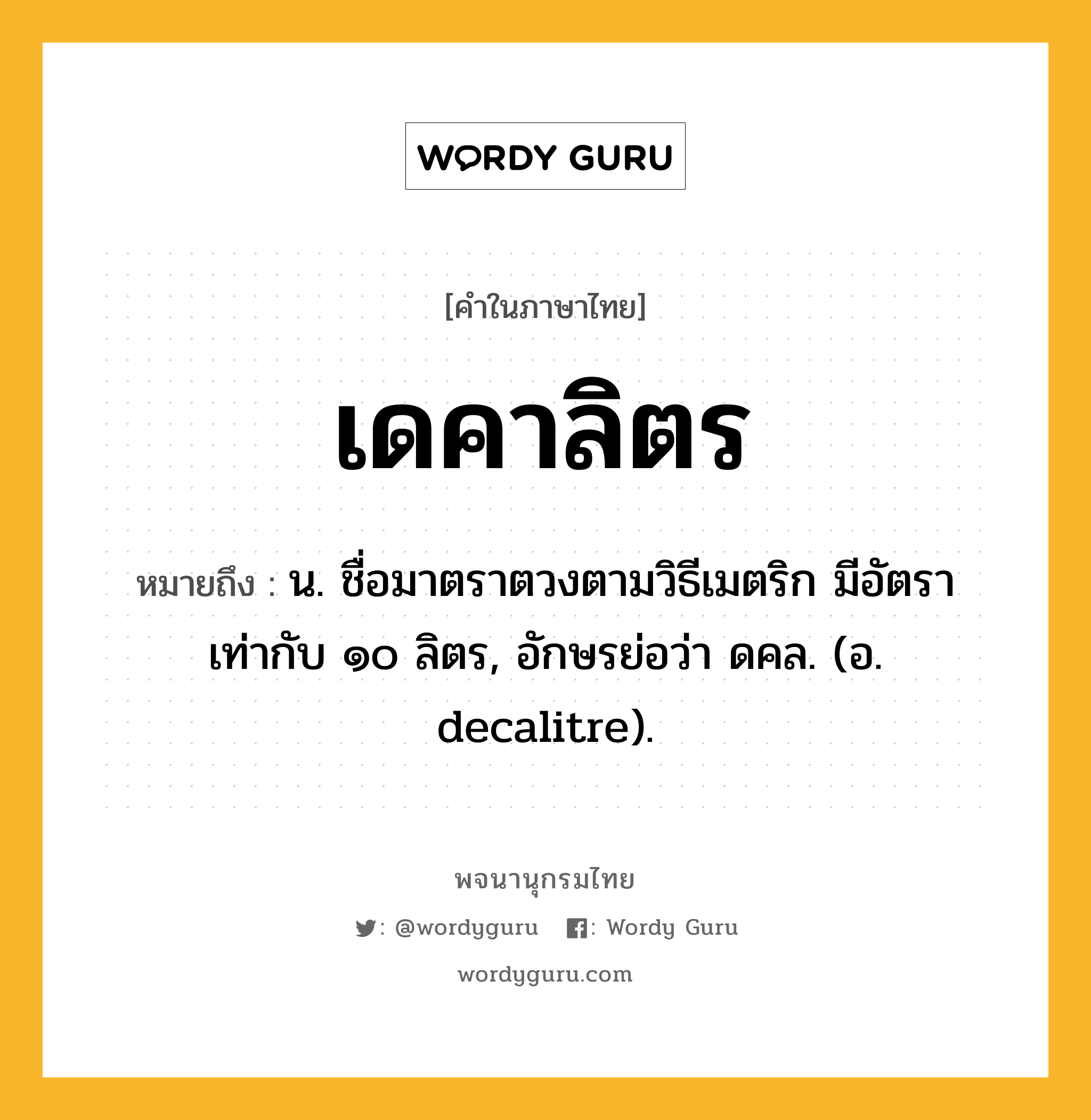 เดคาลิตร หมายถึงอะไร?, คำในภาษาไทย เดคาลิตร หมายถึง น. ชื่อมาตราตวงตามวิธีเมตริก มีอัตราเท่ากับ ๑๐ ลิตร, อักษรย่อว่า ดคล. (อ. decalitre).