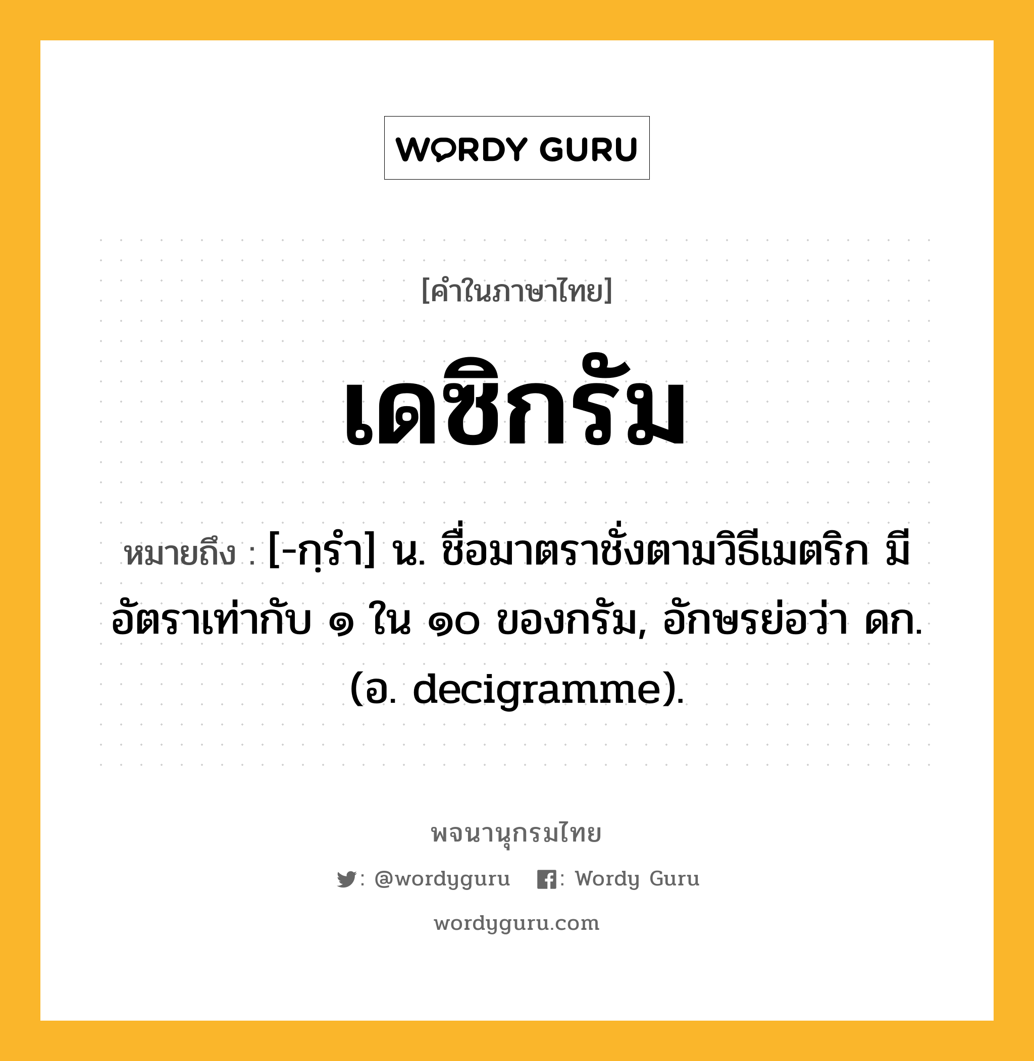 เดซิกรัม หมายถึงอะไร?, คำในภาษาไทย เดซิกรัม หมายถึง [-กฺรํา] น. ชื่อมาตราชั่งตามวิธีเมตริก มีอัตราเท่ากับ ๑ ใน ๑๐ ของกรัม, อักษรย่อว่า ดก. (อ. decigramme).