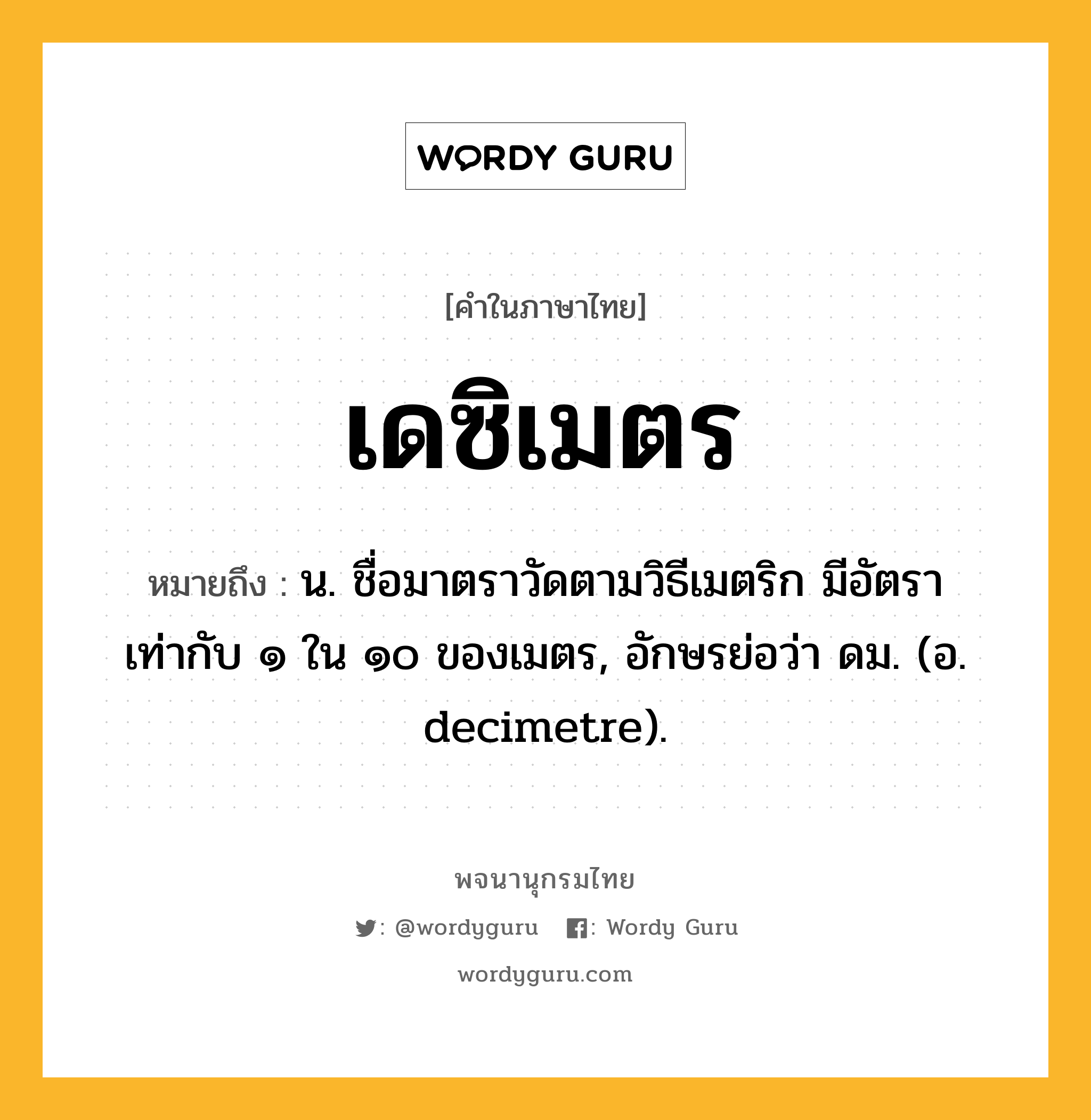 เดซิเมตร หมายถึงอะไร?, คำในภาษาไทย เดซิเมตร หมายถึง น. ชื่อมาตราวัดตามวิธีเมตริก มีอัตราเท่ากับ ๑ ใน ๑๐ ของเมตร, อักษรย่อว่า ดม. (อ. decimetre).