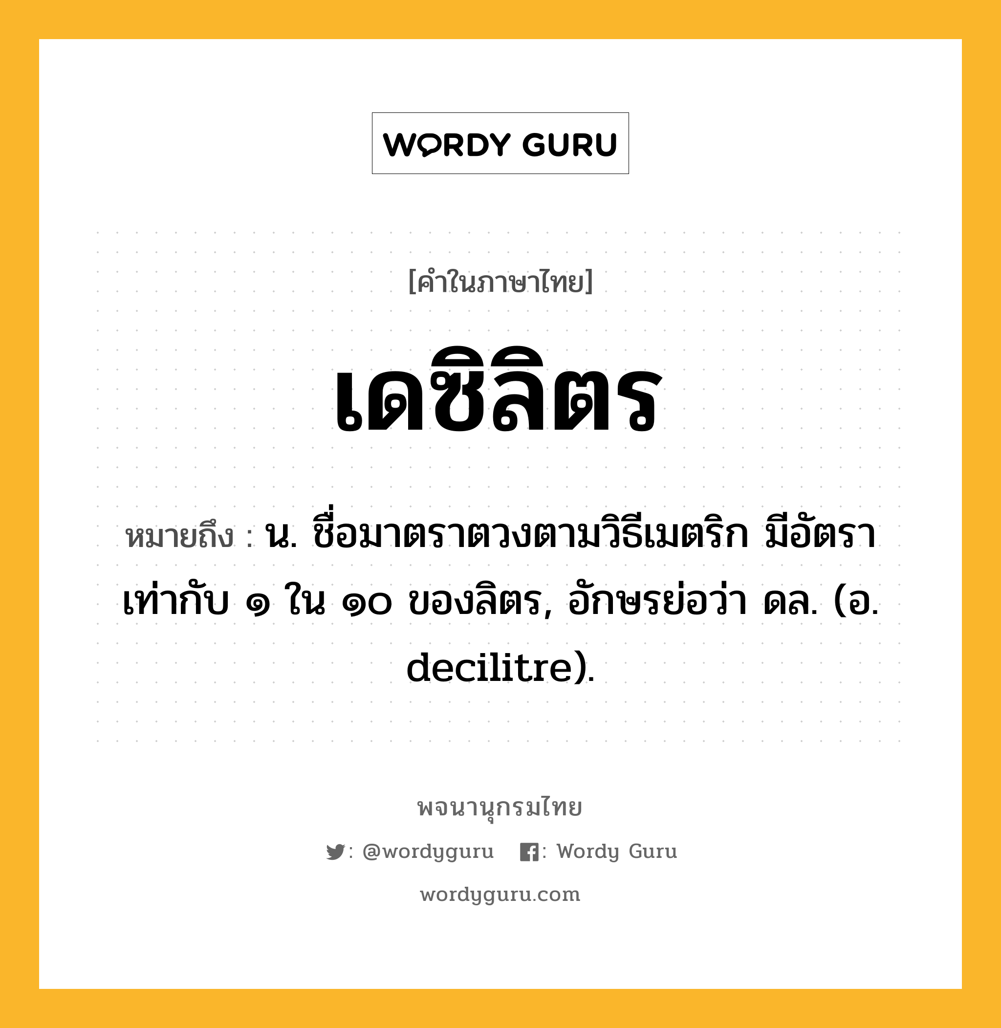 เดซิลิตร หมายถึงอะไร?, คำในภาษาไทย เดซิลิตร หมายถึง น. ชื่อมาตราตวงตามวิธีเมตริก มีอัตราเท่ากับ ๑ ใน ๑๐ ของลิตร, อักษรย่อว่า ดล. (อ. decilitre).