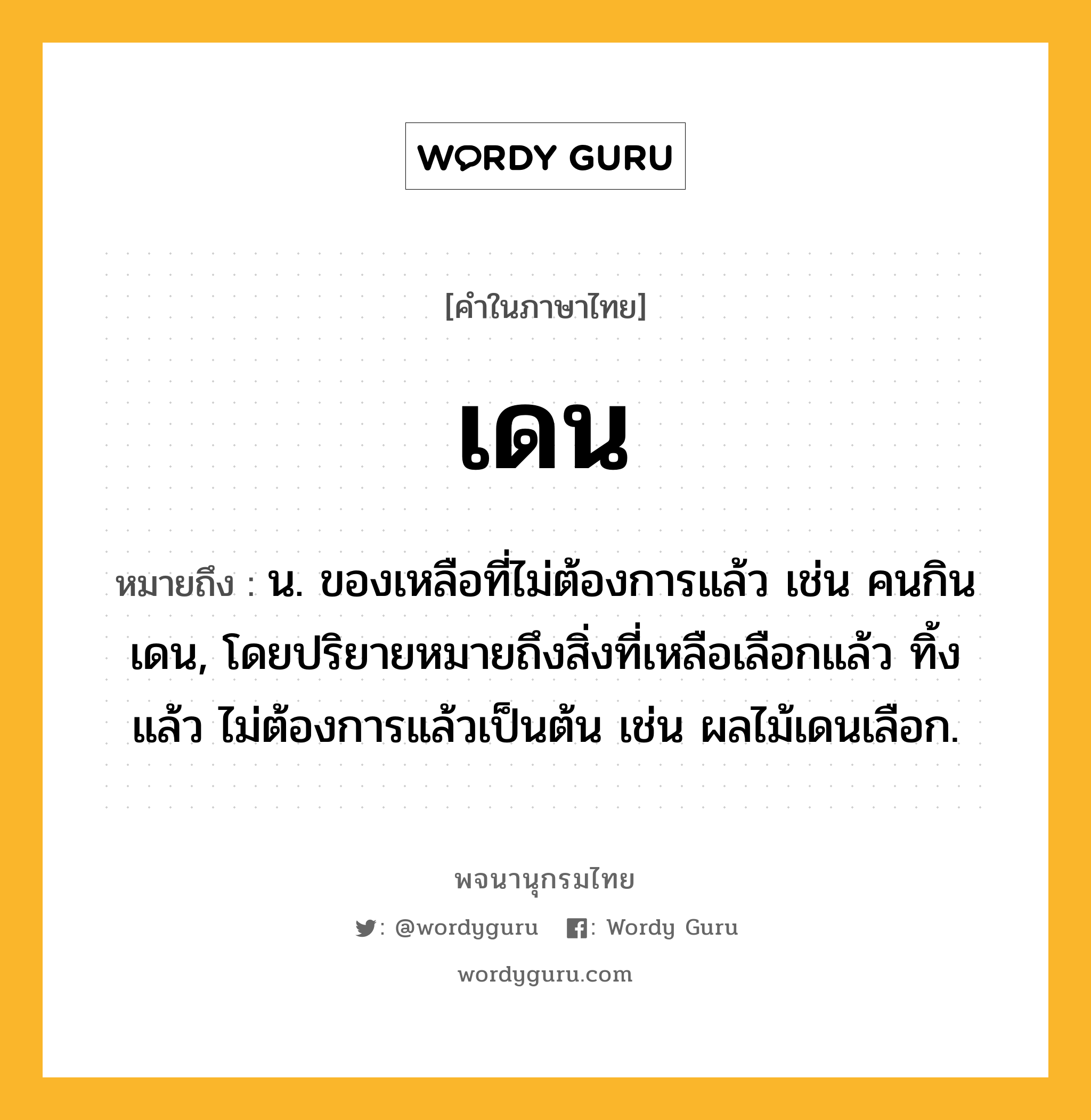 เดน หมายถึงอะไร?, คำในภาษาไทย เดน หมายถึง น. ของเหลือที่ไม่ต้องการแล้ว เช่น คนกินเดน, โดยปริยายหมายถึงสิ่งที่เหลือเลือกแล้ว ทิ้งแล้ว ไม่ต้องการแล้วเป็นต้น เช่น ผลไม้เดนเลือก.