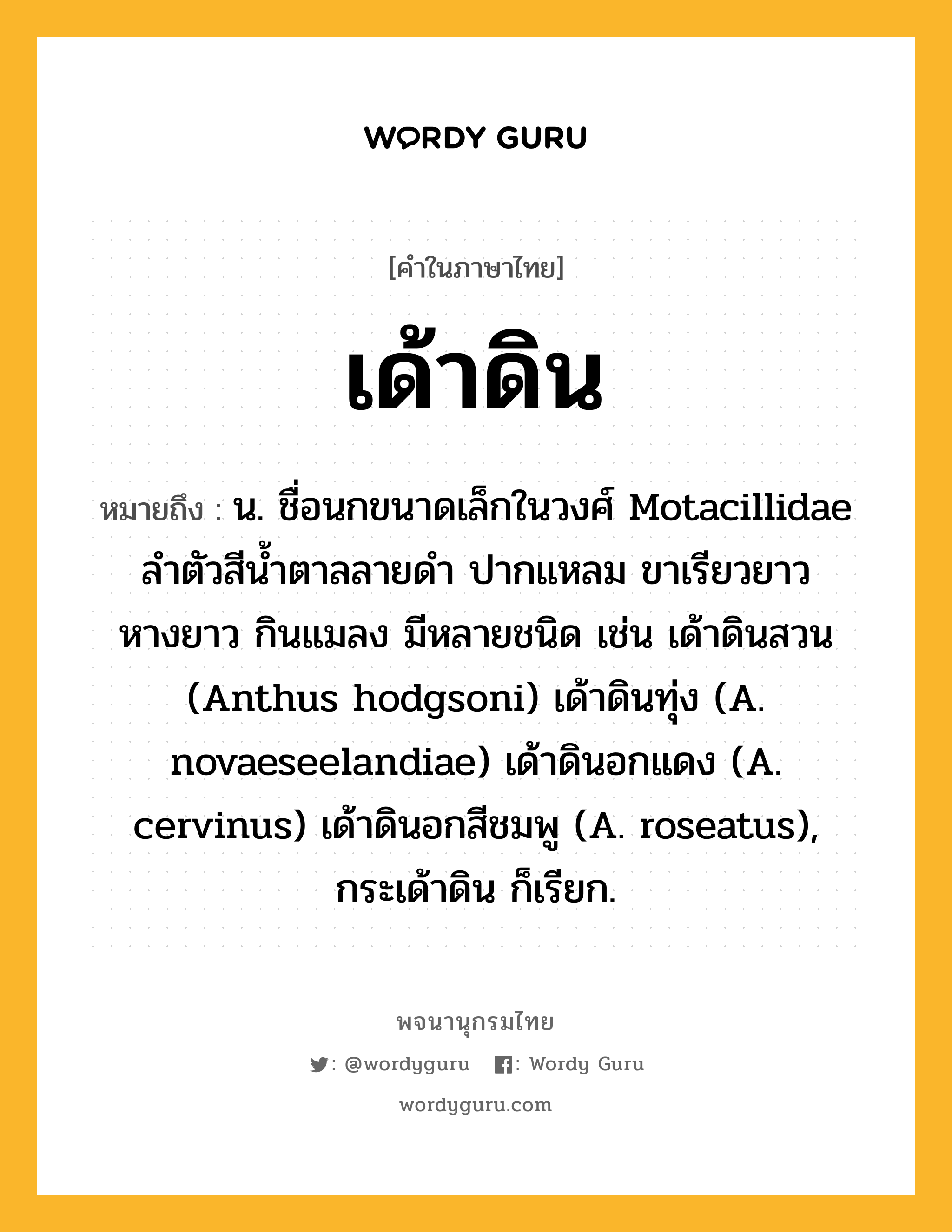 เด้าดิน หมายถึงอะไร?, คำในภาษาไทย เด้าดิน หมายถึง น. ชื่อนกขนาดเล็กในวงศ์ Motacillidae ลําตัวสีนํ้าตาลลายดํา ปากแหลม ขาเรียวยาว หางยาว กินแมลง มีหลายชนิด เช่น เด้าดินสวน (Anthus hodgsoni) เด้าดินทุ่ง (A. novaeseelandiae) เด้าดินอกแดง (A. cervinus) เด้าดินอกสีชมพู (A. roseatus), กระเด้าดิน ก็เรียก.