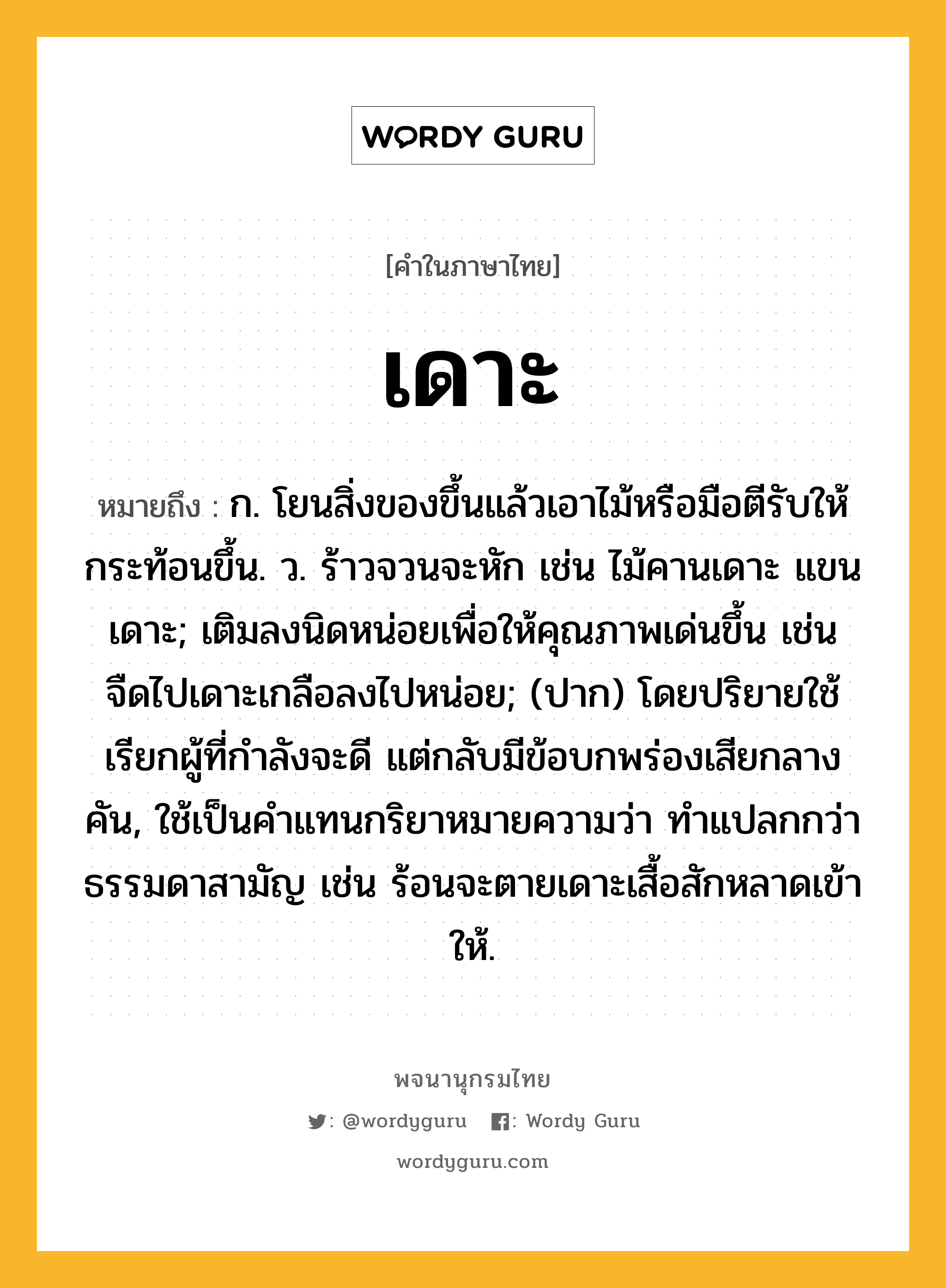 เดาะ หมายถึงอะไร?, คำในภาษาไทย เดาะ หมายถึง ก. โยนสิ่งของขึ้นแล้วเอาไม้หรือมือตีรับให้กระท้อนขึ้น. ว. ร้าวจวนจะหัก เช่น ไม้คานเดาะ แขนเดาะ; เติมลงนิดหน่อยเพื่อให้คุณภาพเด่นขึ้น เช่น จืดไปเดาะเกลือลงไปหน่อย; (ปาก) โดยปริยายใช้เรียกผู้ที่กําลังจะดี แต่กลับมีข้อบกพร่องเสียกลางคัน, ใช้เป็นคําแทนกริยาหมายความว่า ทําแปลกกว่าธรรมดาสามัญ เช่น ร้อนจะตายเดาะเสื้อสักหลาดเข้าให้.