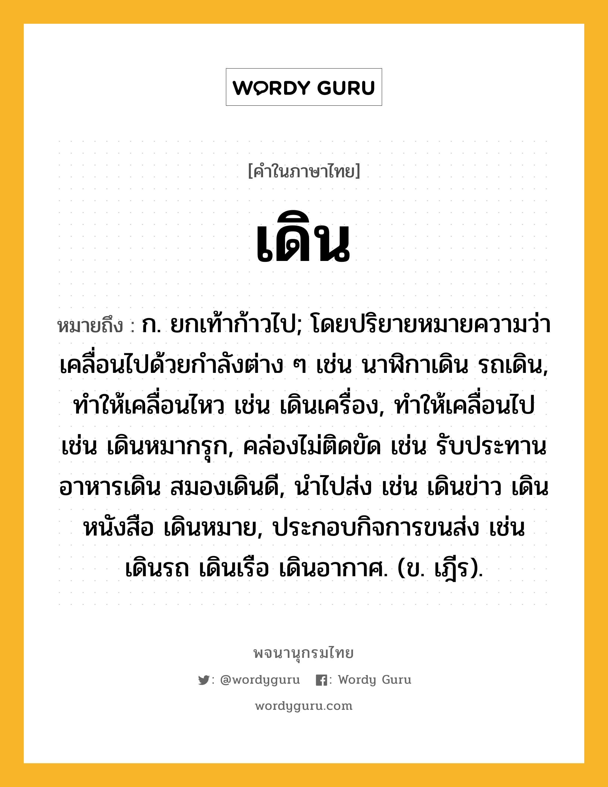 เดิน ความหมาย หมายถึงอะไร?, คำในภาษาไทย เดิน หมายถึง ก. ยกเท้าก้าวไป; โดยปริยายหมายความว่า เคลื่อนไปด้วยกําลังต่าง ๆ เช่น นาฬิกาเดิน รถเดิน, ทําให้เคลื่อนไหว เช่น เดินเครื่อง, ทําให้เคลื่อนไป เช่น เดินหมากรุก, คล่องไม่ติดขัด เช่น รับประทานอาหารเดิน สมองเดินดี, นําไปส่ง เช่น เดินข่าว เดินหนังสือ เดินหมาย, ประกอบกิจการขนส่ง เช่น เดินรถ เดินเรือ เดินอากาศ. (ข. เฎีร).