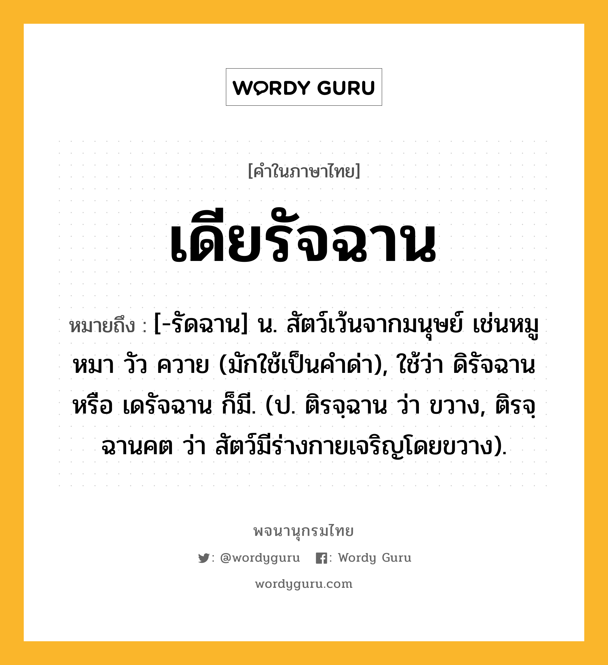 เดียรัจฉาน หมายถึงอะไร?, คำในภาษาไทย เดียรัจฉาน หมายถึง [-รัดฉาน] น. สัตว์เว้นจากมนุษย์ เช่นหมู หมา วัว ควาย (มักใช้เป็นคําด่า), ใช้ว่า ดิรัจฉาน หรือ เดรัจฉาน ก็มี. (ป. ติรจฺฉาน ว่า ขวาง, ติรจฺฉานคต ว่า สัตว์มีร่างกายเจริญโดยขวาง).