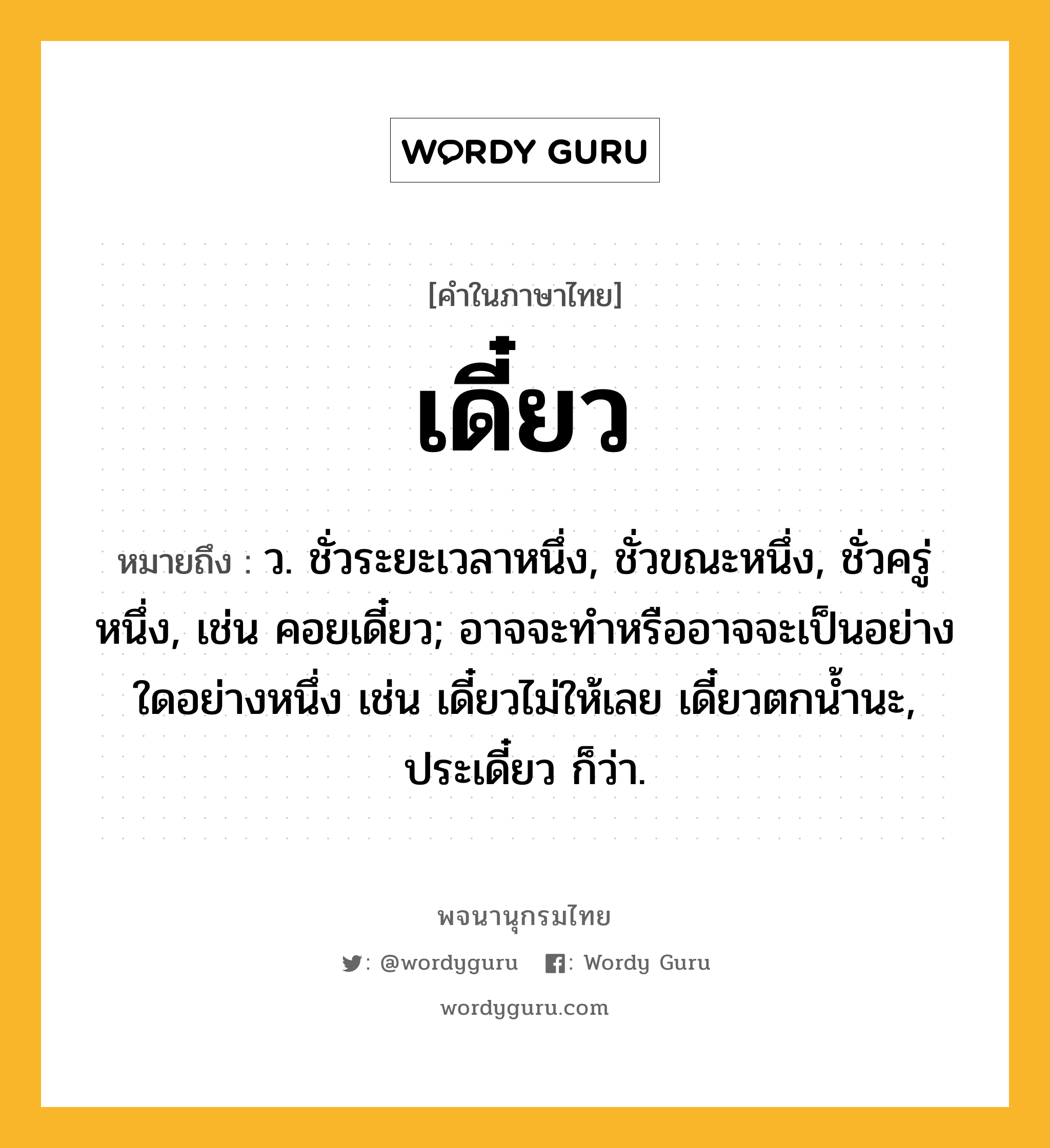 เดี๋ยว หมายถึงอะไร?, คำในภาษาไทย เดี๋ยว หมายถึง ว. ชั่วระยะเวลาหนึ่ง, ชั่วขณะหนึ่ง, ชั่วครู่หนึ่ง, เช่น คอยเดี๋ยว; อาจจะทําหรืออาจจะเป็นอย่างใดอย่างหนึ่ง เช่น เดี๋ยวไม่ให้เลย เดี๋ยวตกนํ้านะ, ประเดี๋ยว ก็ว่า.