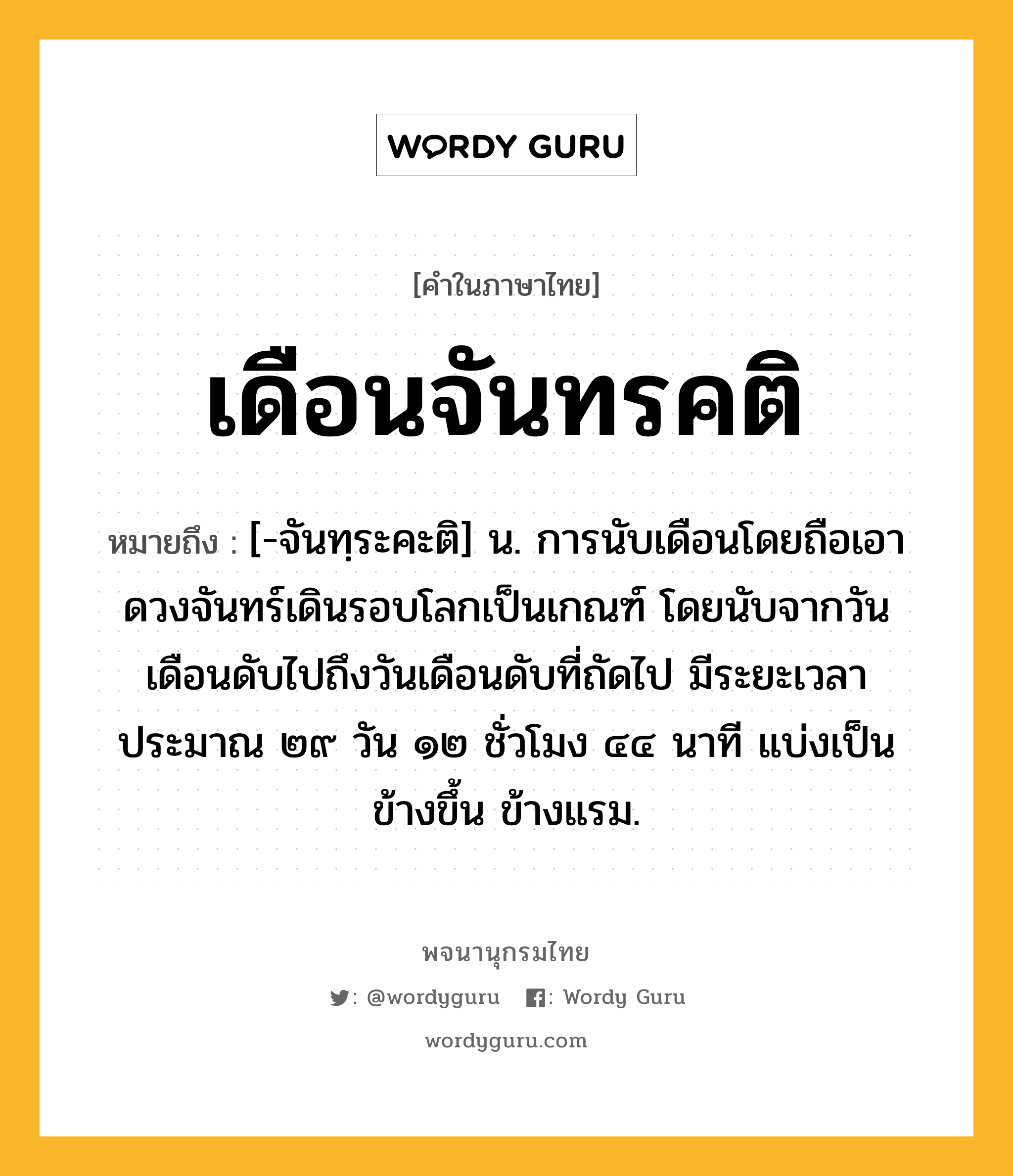 เดือนจันทรคติ ความหมาย หมายถึงอะไร?, คำในภาษาไทย เดือนจันทรคติ หมายถึง [-จันทฺระคะติ] น. การนับเดือนโดยถือเอาดวงจันทร์เดินรอบโลกเป็นเกณฑ์ โดยนับจากวันเดือนดับไปถึงวันเดือนดับที่ถัดไป มีระยะเวลาประมาณ ๒๙ วัน ๑๒ ชั่วโมง ๔๔ นาที แบ่งเป็น ข้างขึ้น ข้างแรม.