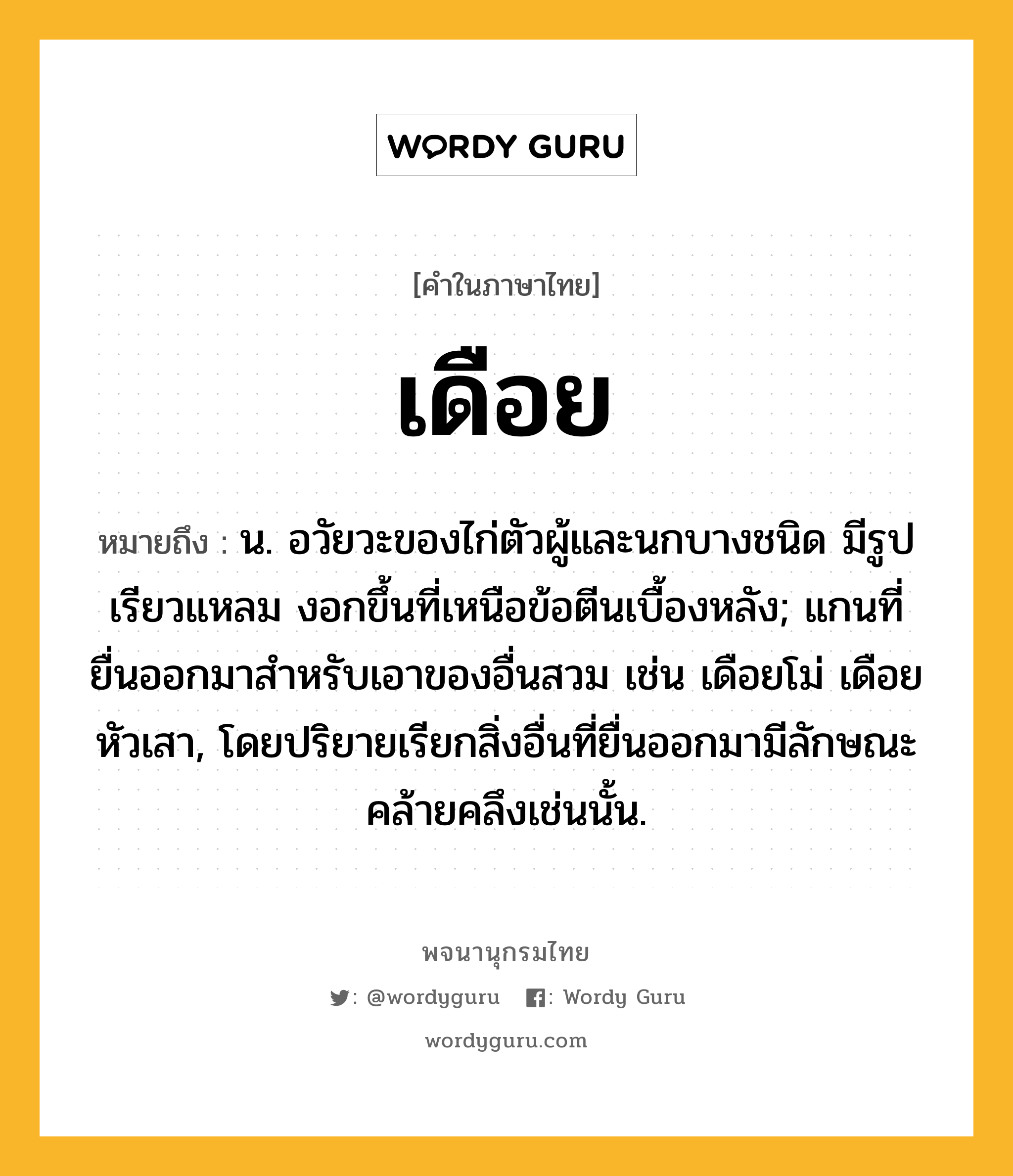 เดือย หมายถึงอะไร?, คำในภาษาไทย เดือย หมายถึง น. อวัยวะของไก่ตัวผู้และนกบางชนิด มีรูปเรียวแหลม งอกขึ้นที่เหนือข้อตีนเบื้องหลัง; แกนที่ยื่นออกมาสําหรับเอาของอื่นสวม เช่น เดือยโม่ เดือยหัวเสา, โดยปริยายเรียกสิ่งอื่นที่ยื่นออกมามีลักษณะคล้ายคลึงเช่นนั้น.