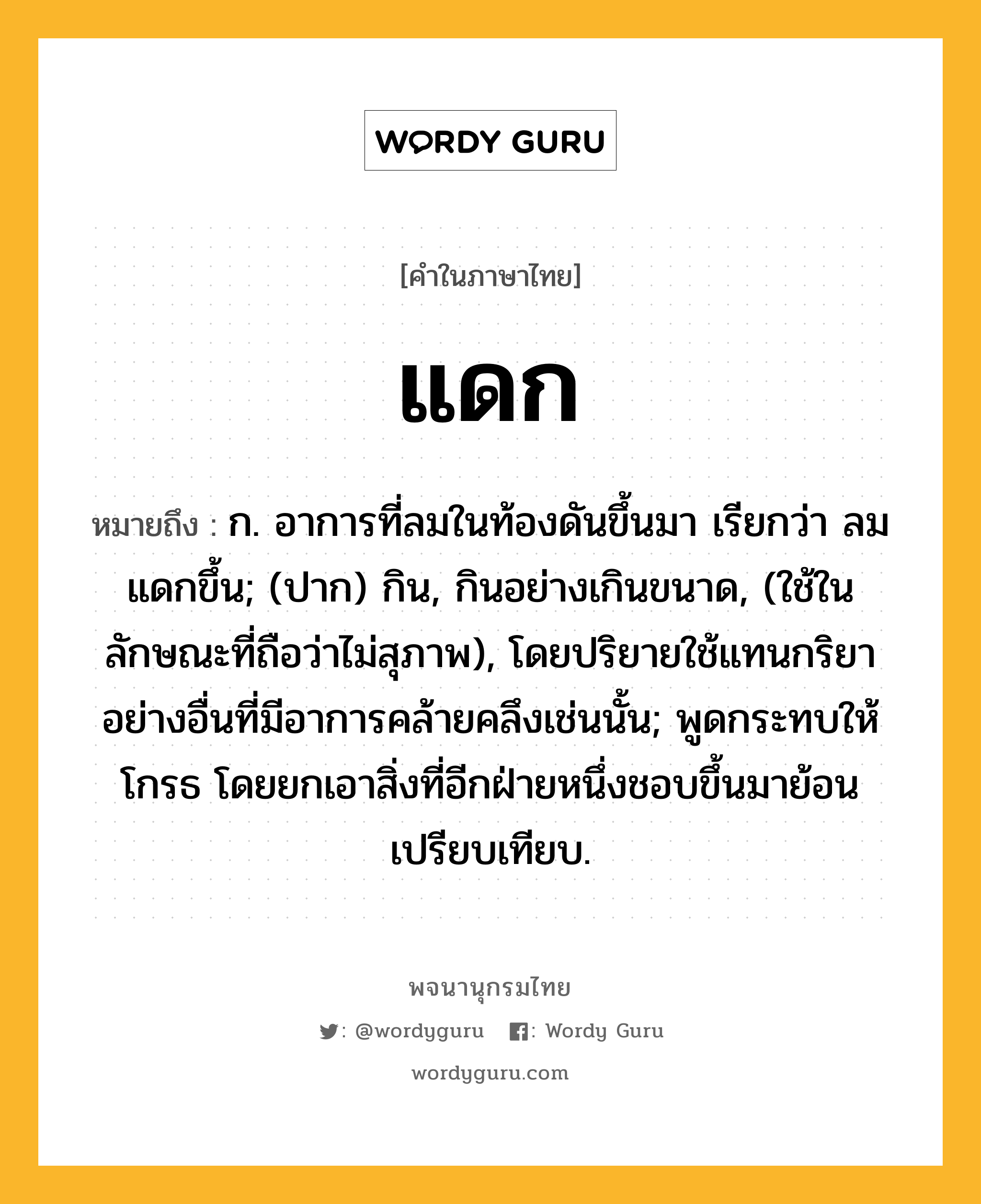 แดก หมายถึงอะไร?, คำในภาษาไทย แดก หมายถึง ก. อาการที่ลมในท้องดันขึ้นมา เรียกว่า ลมแดกขึ้น; (ปาก) กิน, กินอย่างเกินขนาด, (ใช้ในลักษณะที่ถือว่าไม่สุภาพ), โดยปริยายใช้แทนกริยาอย่างอื่นที่มีอาการคล้ายคลึงเช่นนั้น; พูดกระทบให้โกรธ โดยยกเอาสิ่งที่อีกฝ่ายหนึ่งชอบขึ้นมาย้อนเปรียบเทียบ.