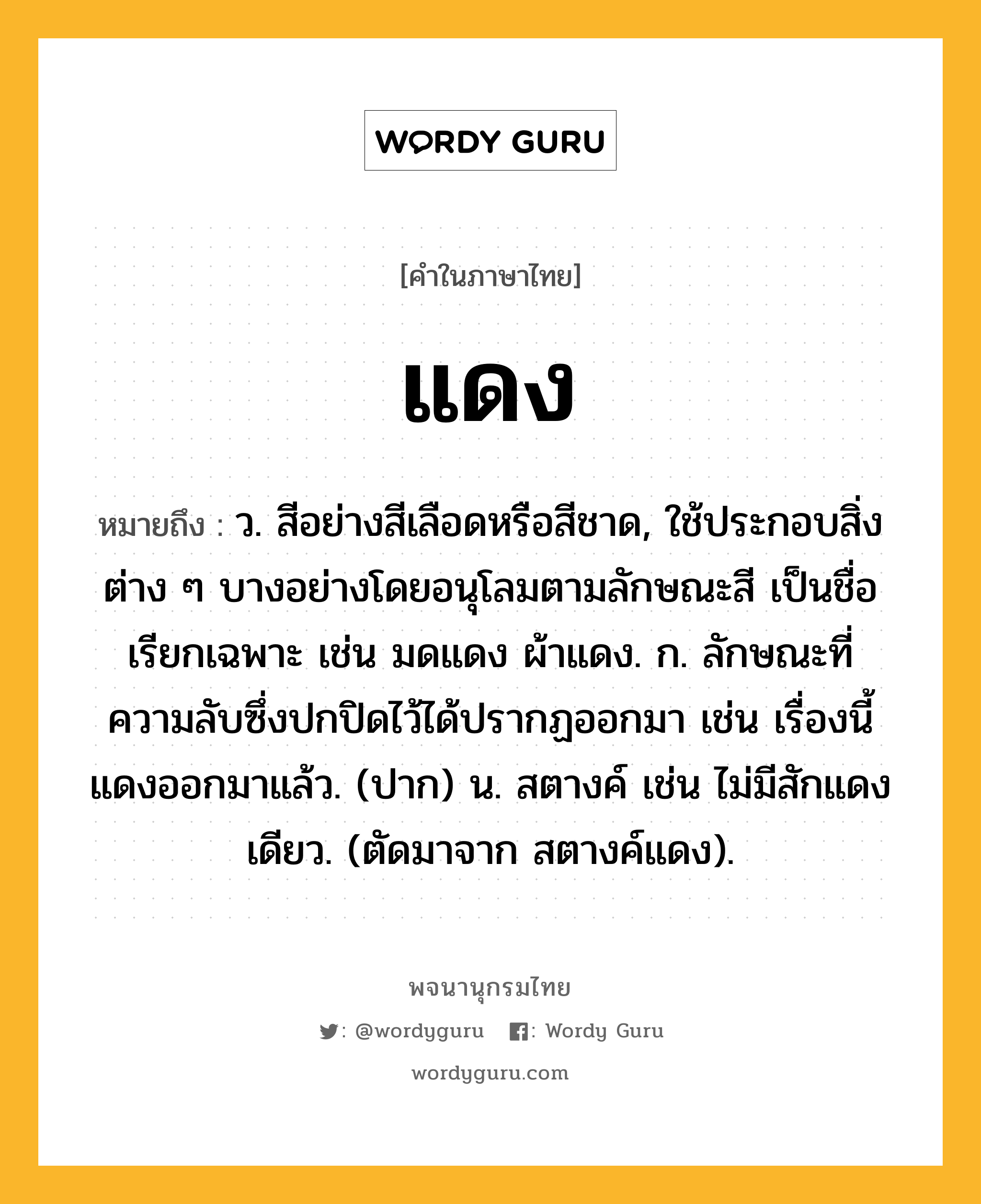 แดง หมายถึงอะไร?, คำในภาษาไทย แดง หมายถึง ว. สีอย่างสีเลือดหรือสีชาด, ใช้ประกอบสิ่งต่าง ๆ บางอย่างโดยอนุโลมตามลักษณะสี เป็นชื่อเรียกเฉพาะ เช่น มดแดง ผ้าแดง. ก. ลักษณะที่ความลับซึ่งปกปิดไว้ได้ปรากฏออกมา เช่น เรื่องนี้แดงออกมาแล้ว. (ปาก) น. สตางค์ เช่น ไม่มีสักแดงเดียว. (ตัดมาจาก สตางค์แดง).