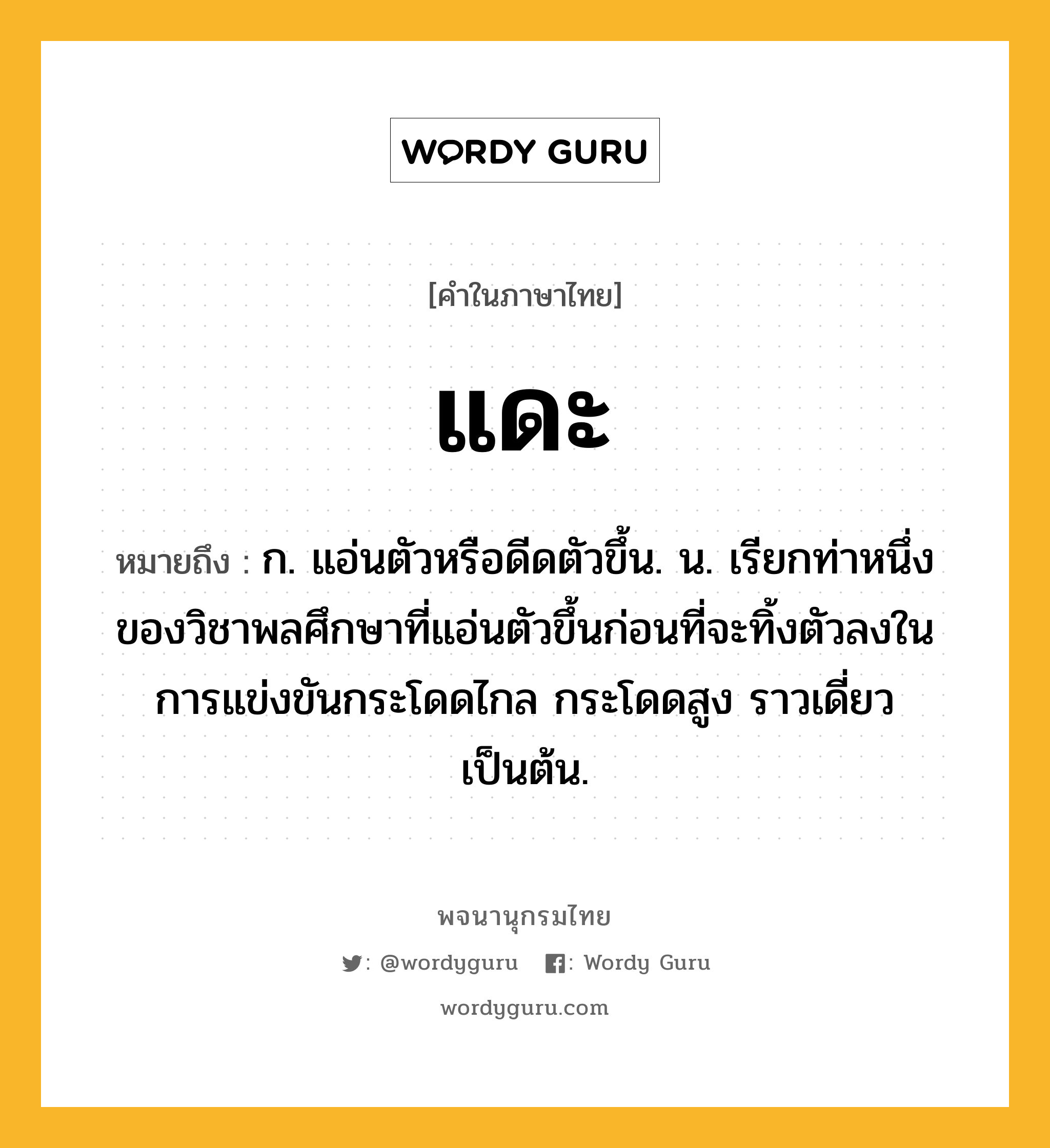 แดะ ความหมาย หมายถึงอะไร?, คำในภาษาไทย แดะ หมายถึง ก. แอ่นตัวหรือดีดตัวขึ้น. น. เรียกท่าหนึ่งของวิชาพลศึกษาที่แอ่นตัวขึ้นก่อนที่จะทิ้งตัวลงในการแข่งขันกระโดดไกล กระโดดสูง ราวเดี่ยว เป็นต้น.