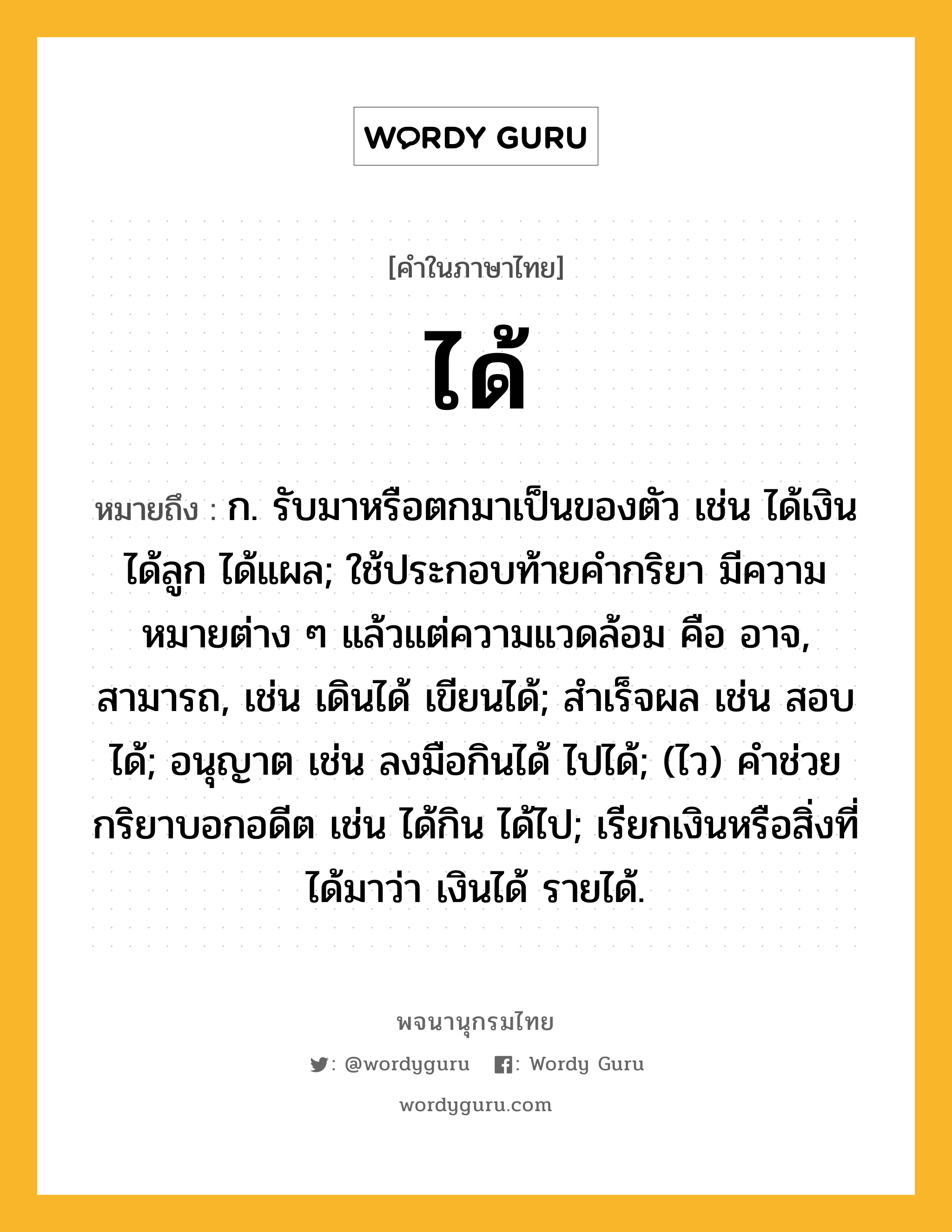 ได้ หมายถึงอะไร?, คำในภาษาไทย ได้ หมายถึง ก. รับมาหรือตกมาเป็นของตัว เช่น ได้เงิน ได้ลูก ได้แผล; ใช้ประกอบท้ายคํากริยา มีความหมายต่าง ๆ แล้วแต่ความแวดล้อม คือ อาจ, สามารถ, เช่น เดินได้ เขียนได้; สําเร็จผล เช่น สอบได้; อนุญาต เช่น ลงมือกินได้ ไปได้; (ไว) คําช่วยกริยาบอกอดีต เช่น ได้กิน ได้ไป; เรียกเงินหรือสิ่งที่ได้มาว่า เงินได้ รายได้.