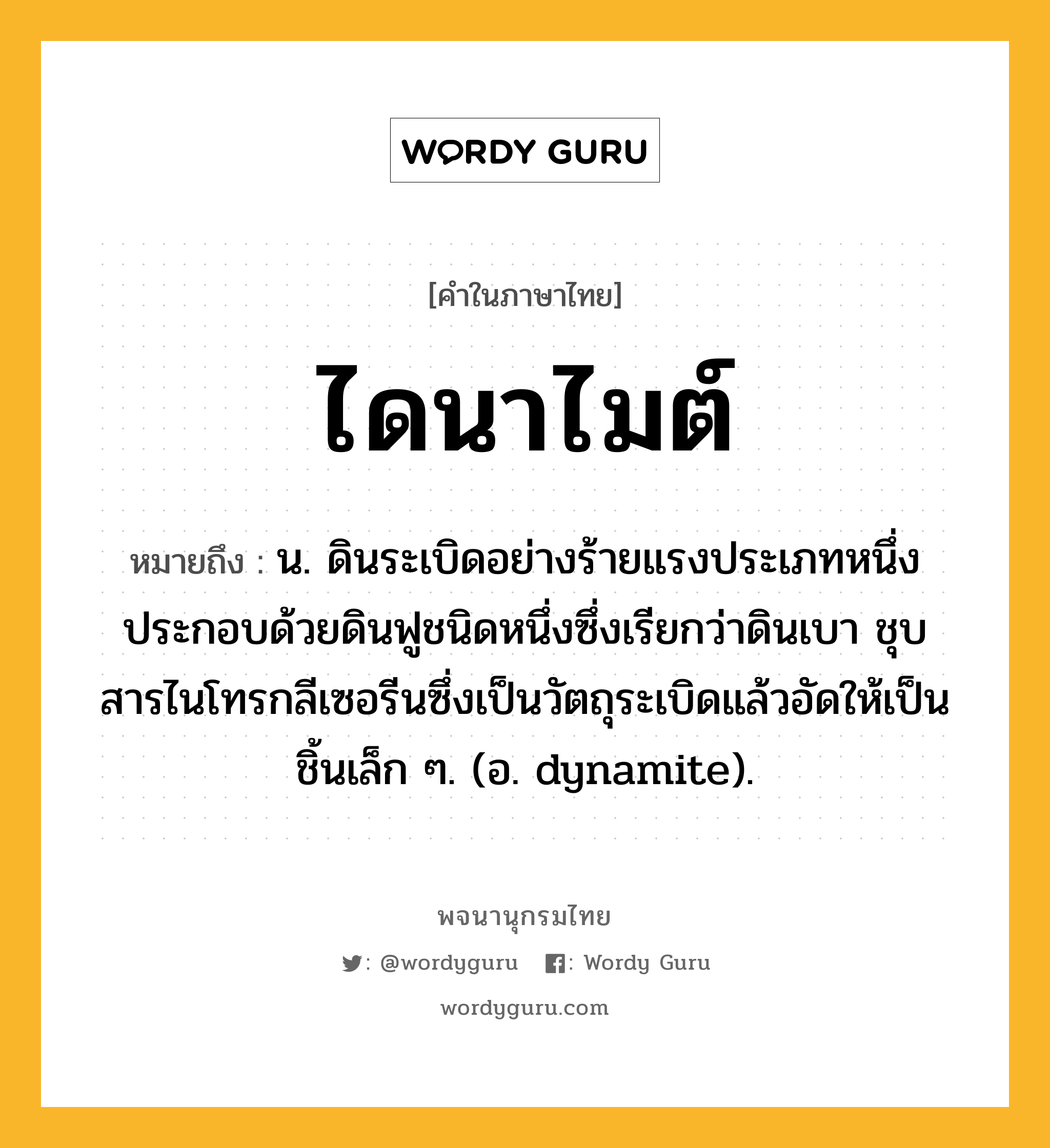 ไดนาไมต์ หมายถึงอะไร?, คำในภาษาไทย ไดนาไมต์ หมายถึง น. ดินระเบิดอย่างร้ายแรงประเภทหนึ่ง ประกอบด้วยดินฟูชนิดหนึ่งซึ่งเรียกว่าดินเบา ชุบสารไนโทรกลีเซอรีนซึ่งเป็นวัตถุระเบิดแล้วอัดให้เป็นชิ้นเล็ก ๆ. (อ. dynamite).