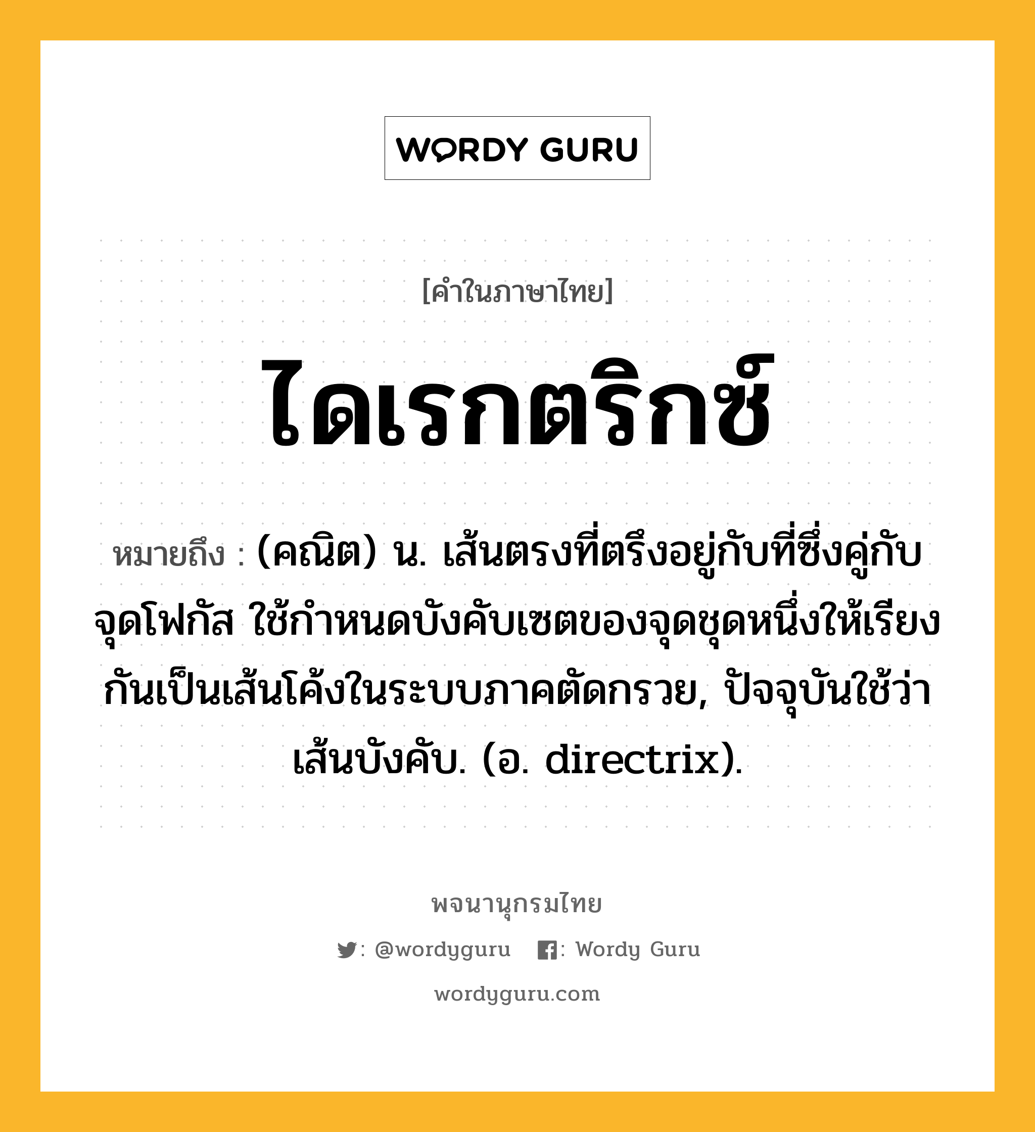 ไดเรกตริกซ์ ความหมาย หมายถึงอะไร?, คำในภาษาไทย ไดเรกตริกซ์ หมายถึง (คณิต) น. เส้นตรงที่ตรึงอยู่กับที่ซึ่งคู่กับจุดโฟกัส ใช้กําหนดบังคับเซตของจุดชุดหนึ่งให้เรียงกันเป็นเส้นโค้งในระบบภาคตัดกรวย, ปัจจุบันใช้ว่า เส้นบังคับ. (อ. directrix).