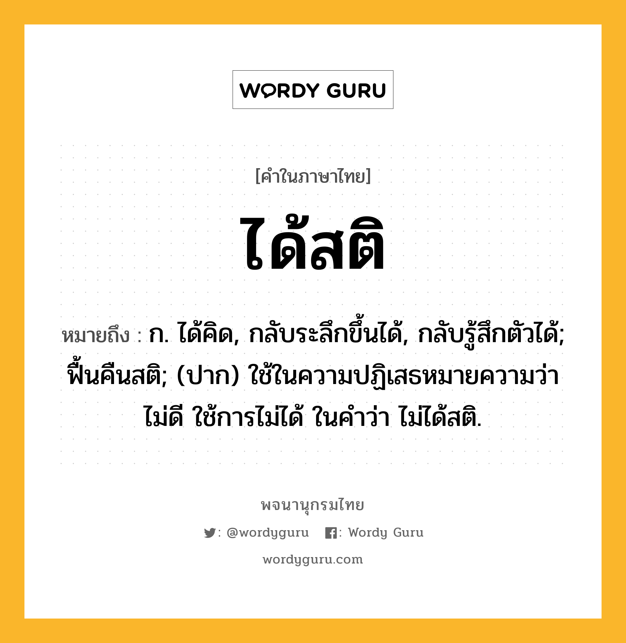 ได้สติ หมายถึงอะไร?, คำในภาษาไทย ได้สติ หมายถึง ก. ได้คิด, กลับระลึกขึ้นได้, กลับรู้สึกตัวได้; ฟื้นคืนสติ; (ปาก) ใช้ในความปฏิเสธหมายความว่า ไม่ดี ใช้การไม่ได้ ในคําว่า ไม่ได้สติ.