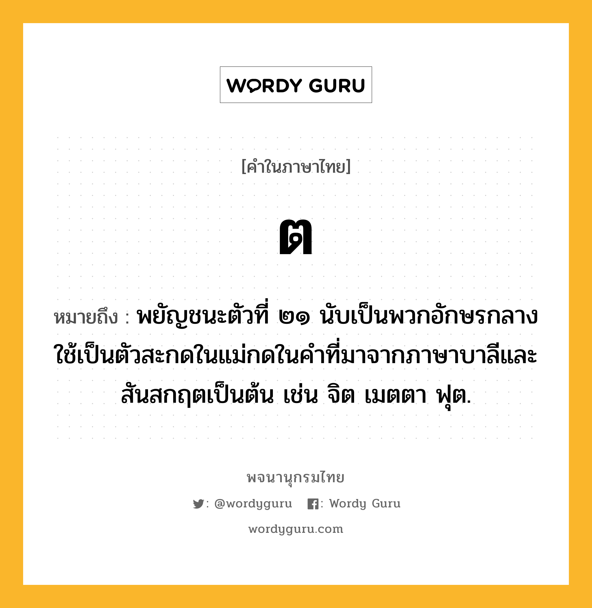 ต หมายถึงอะไร?, คำในภาษาไทย ต หมายถึง พยัญชนะตัวที่ ๒๑ นับเป็นพวกอักษรกลาง ใช้เป็นตัวสะกดในแม่กดในคําที่มาจากภาษาบาลีและสันสกฤตเป็นต้น เช่น จิต เมตตา ฟุต.