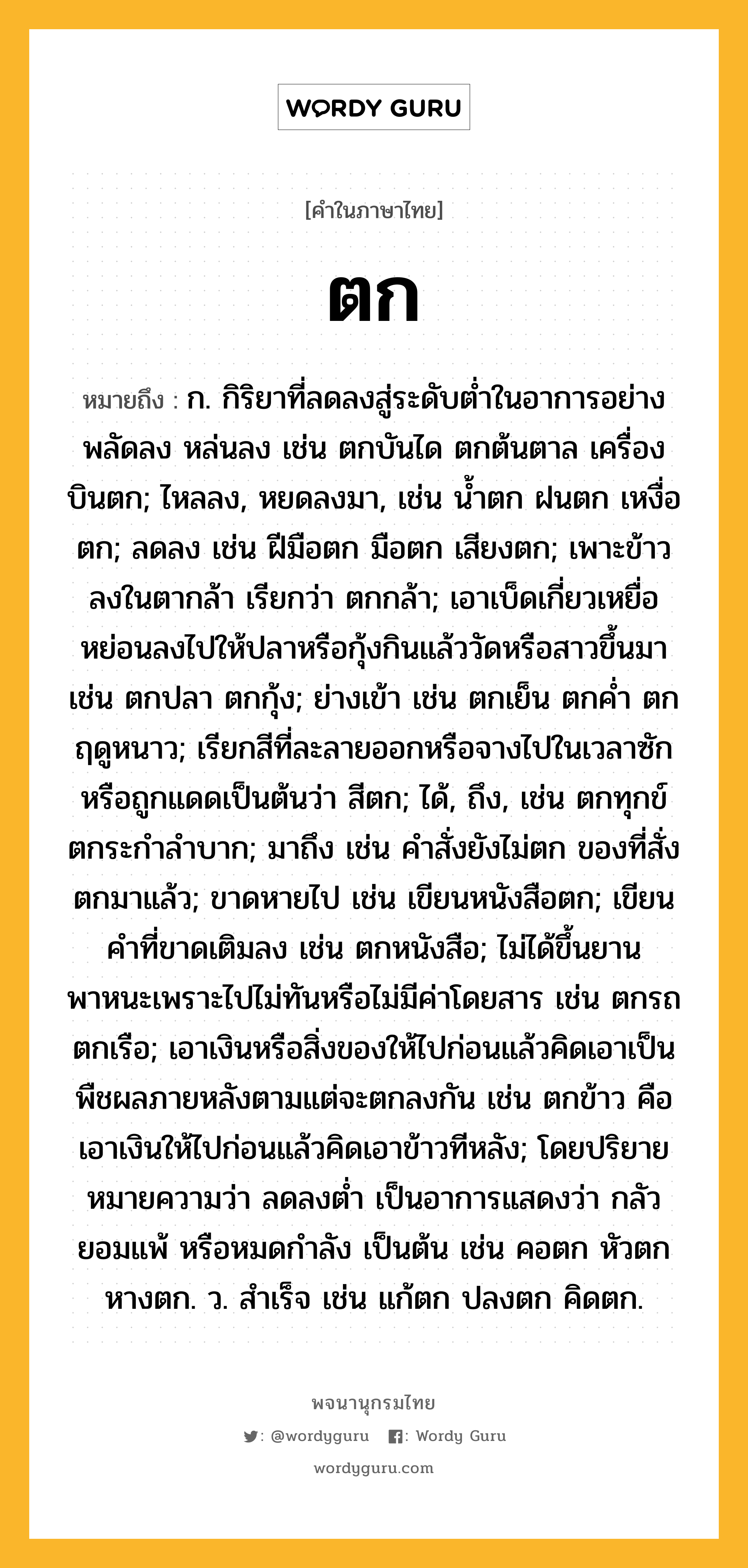 ตก หมายถึงอะไร?, คำในภาษาไทย ตก หมายถึง ก. กิริยาที่ลดลงสู่ระดับตํ่าในอาการอย่างพลัดลง หล่นลง เช่น ตกบันได ตกต้นตาล เครื่องบินตก; ไหลลง, หยดลงมา, เช่น นํ้าตก ฝนตก เหงื่อตก; ลดลง เช่น ฝีมือตก มือตก เสียงตก; เพาะข้าวลงในตากล้า เรียกว่า ตกกล้า; เอาเบ็ดเกี่ยวเหยื่อหย่อนลงไปให้ปลาหรือกุ้งกินแล้ววัดหรือสาวขึ้นมา เช่น ตกปลา ตกกุ้ง; ย่างเข้า เช่น ตกเย็น ตกคํ่า ตกฤดูหนาว; เรียกสีที่ละลายออกหรือจางไปในเวลาซักหรือถูกแดดเป็นต้นว่า สีตก; ได้, ถึง, เช่น ตกทุกข์ ตกระกําลําบาก; มาถึง เช่น คําสั่งยังไม่ตก ของที่สั่งตกมาแล้ว; ขาดหายไป เช่น เขียนหนังสือตก; เขียนคําที่ขาดเติมลง เช่น ตกหนังสือ; ไม่ได้ขึ้นยานพาหนะเพราะไปไม่ทันหรือไม่มีค่าโดยสาร เช่น ตกรถ ตกเรือ; เอาเงินหรือสิ่งของให้ไปก่อนแล้วคิดเอาเป็นพืชผลภายหลังตามแต่จะตกลงกัน เช่น ตกข้าว คือ เอาเงินให้ไปก่อนแล้วคิดเอาข้าวทีหลัง; โดยปริยายหมายความว่า ลดลงตํ่า เป็นอาการแสดงว่า กลัว ยอมแพ้ หรือหมดกําลัง เป็นต้น เช่น คอตก หัวตก หางตก. ว. สําเร็จ เช่น แก้ตก ปลงตก คิดตก.