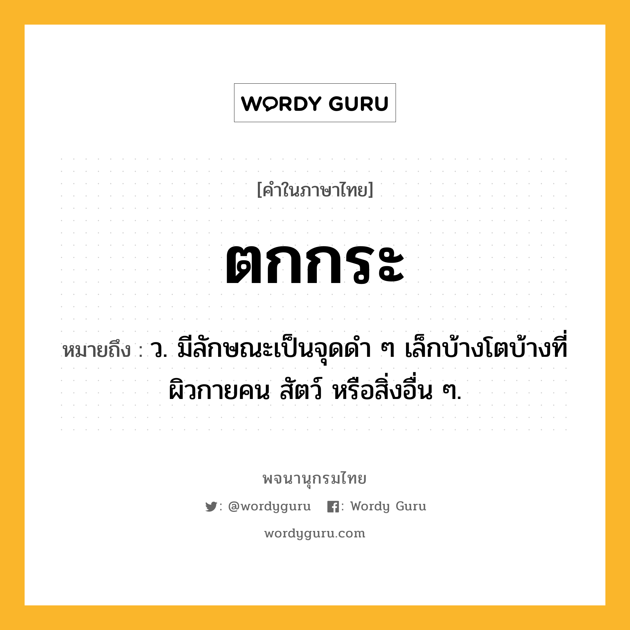 ตกกระ หมายถึงอะไร?, คำในภาษาไทย ตกกระ หมายถึง ว. มีลักษณะเป็นจุดดํา ๆ เล็กบ้างโตบ้างที่ผิวกายคน สัตว์ หรือสิ่งอื่น ๆ.