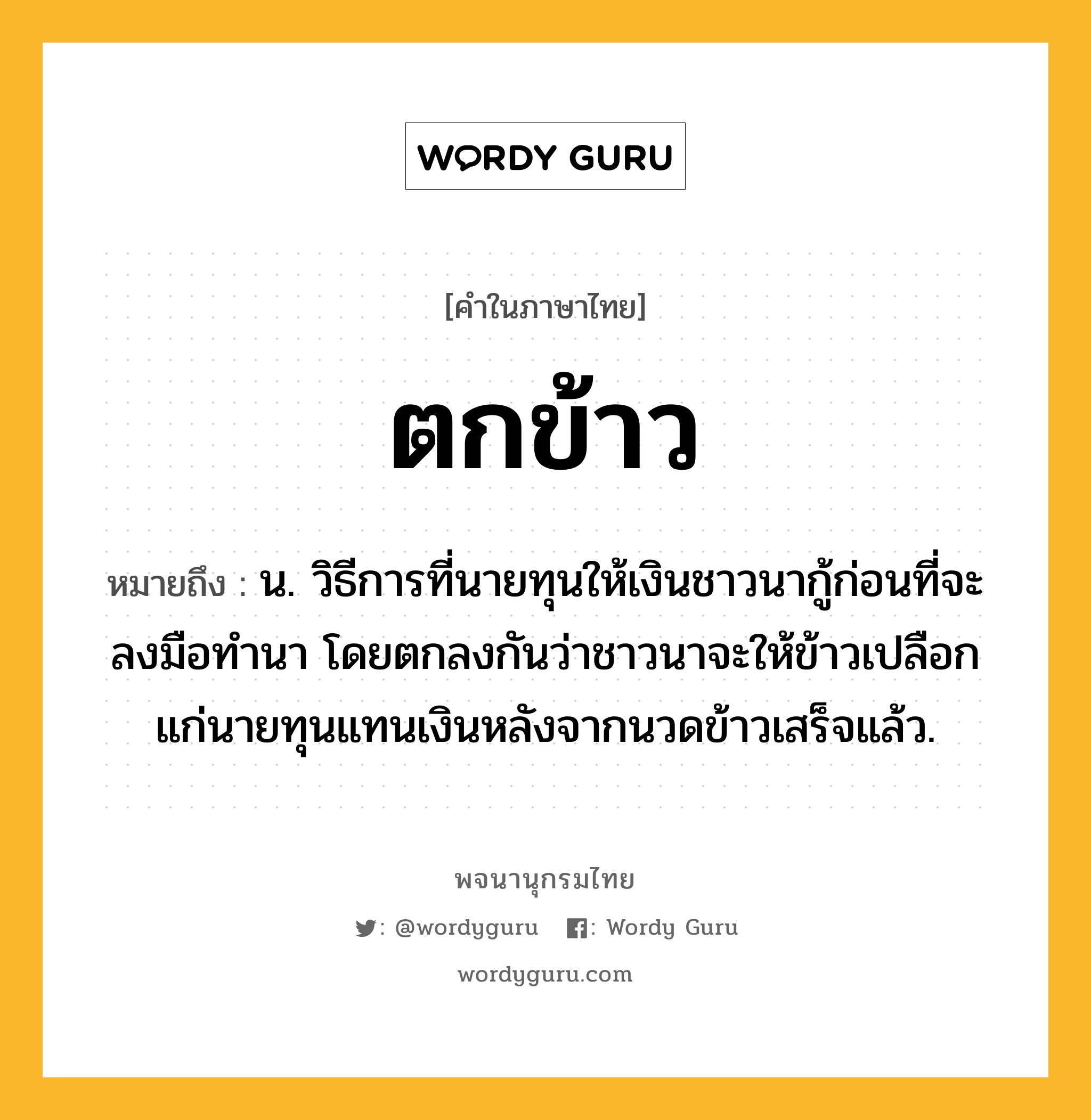 ตกข้าว หมายถึงอะไร?, คำในภาษาไทย ตกข้าว หมายถึง น. วิธีการที่นายทุนให้เงินชาวนากู้ก่อนที่จะลงมือทำนา โดยตกลงกันว่าชาวนาจะให้ข้าวเปลือกแก่นายทุนแทนเงินหลังจากนวดข้าวเสร็จแล้ว.