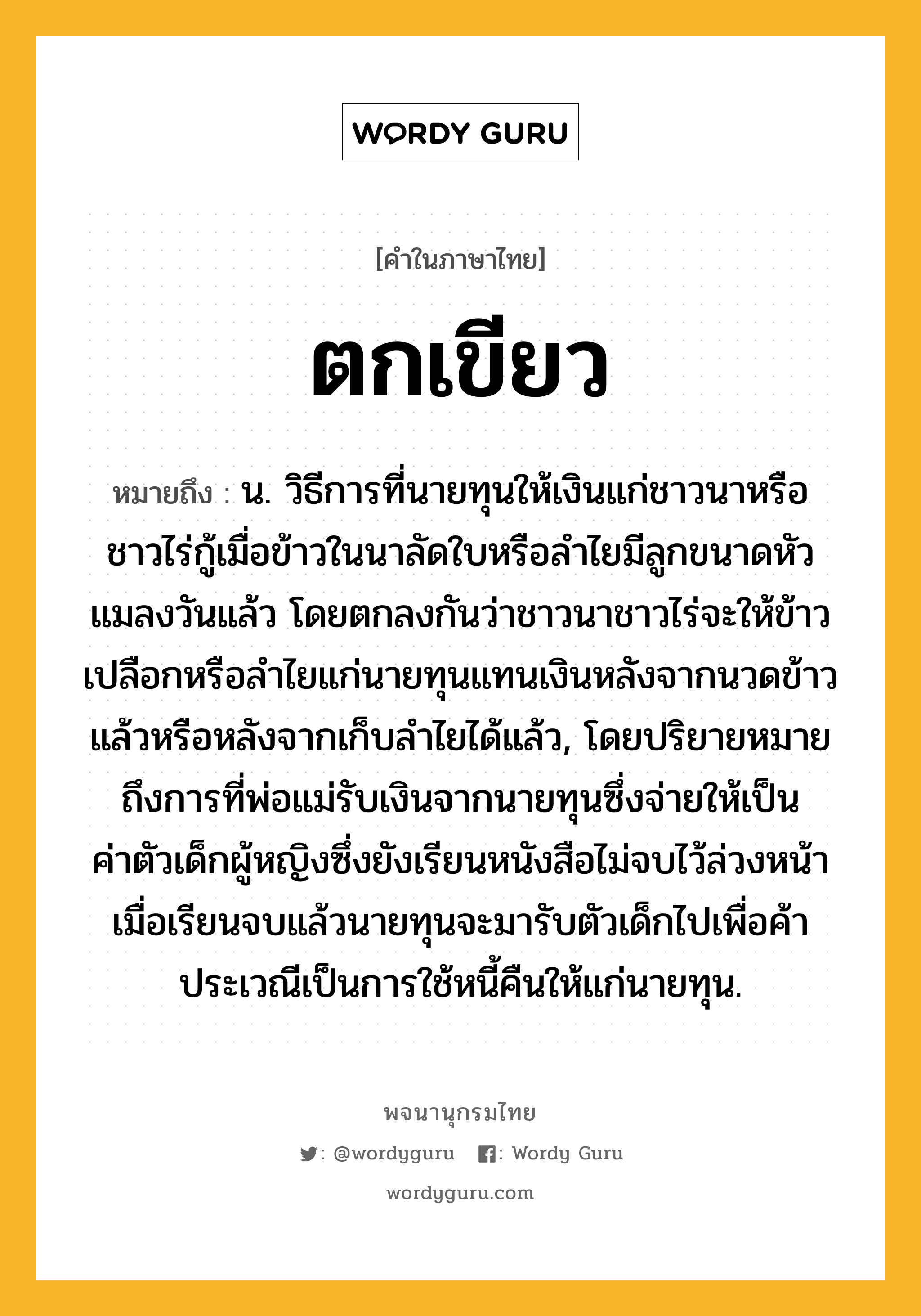 ตกเขียว หมายถึงอะไร?, คำในภาษาไทย ตกเขียว หมายถึง น. วิธีการที่นายทุนให้เงินแก่ชาวนาหรือชาวไร่กู้เมื่อข้าวในนาลัดใบหรือลำไยมีลูกขนาดหัวแมลงวันแล้ว โดยตกลงกันว่าชาวนาชาวไร่จะให้ข้าวเปลือกหรือลำไยแก่นายทุนแทนเงินหลังจากนวดข้าวแล้วหรือหลังจากเก็บลำไยได้แล้ว, โดยปริยายหมายถึงการที่พ่อแม่รับเงินจากนายทุนซึ่งจ่ายให้เป็นค่าตัวเด็กผู้หญิงซึ่งยังเรียนหนังสือไม่จบไว้ล่วงหน้า เมื่อเรียนจบแล้วนายทุนจะมารับตัวเด็กไปเพื่อค้าประเวณีเป็นการใช้หนี้คืนให้แก่นายทุน.