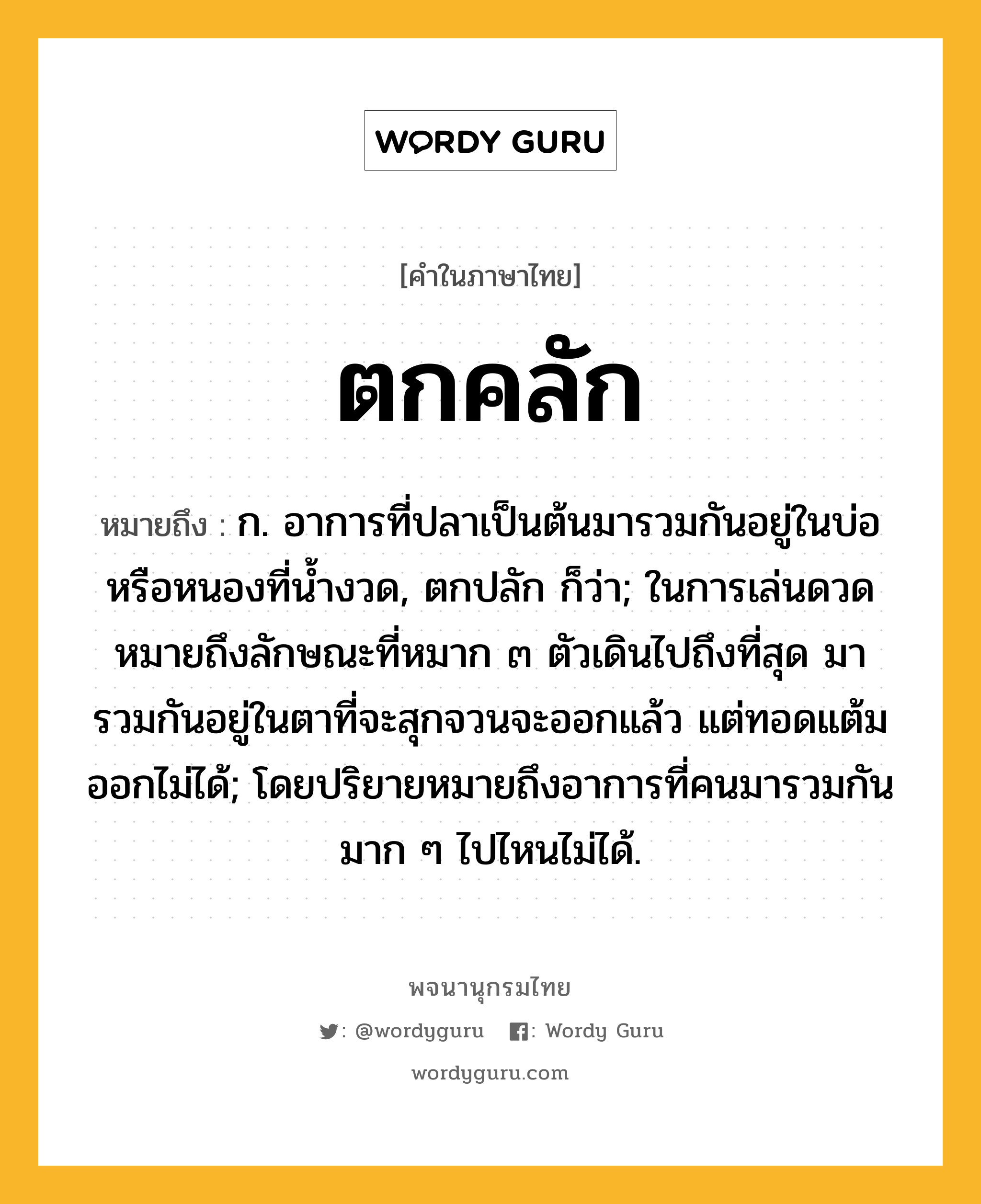 ตกคลัก หมายถึงอะไร?, คำในภาษาไทย ตกคลัก หมายถึง ก. อาการที่ปลาเป็นต้นมารวมกันอยู่ในบ่อหรือหนองที่นํ้างวด, ตกปลัก ก็ว่า; ในการเล่นดวดหมายถึงลักษณะที่หมาก ๓ ตัวเดินไปถึงที่สุด มารวมกันอยู่ในตาที่จะสุกจวนจะออกแล้ว แต่ทอดแต้มออกไม่ได้; โดยปริยายหมายถึงอาการที่คนมารวมกันมาก ๆ ไปไหนไม่ได้.