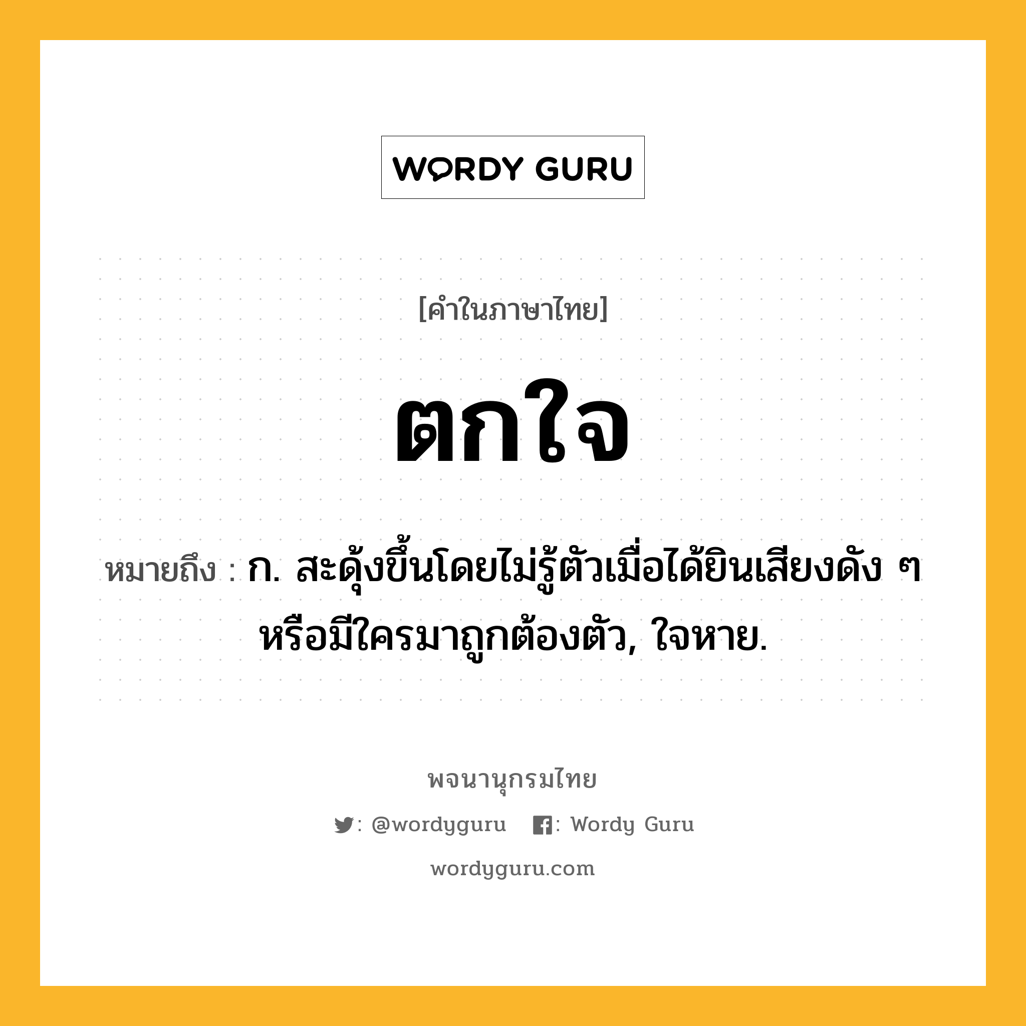 ตกใจ หมายถึงอะไร?, คำในภาษาไทย ตกใจ หมายถึง ก. สะดุ้งขึ้นโดยไม่รู้ตัวเมื่อได้ยินเสียงดัง ๆ หรือมีใครมาถูกต้องตัว, ใจหาย.