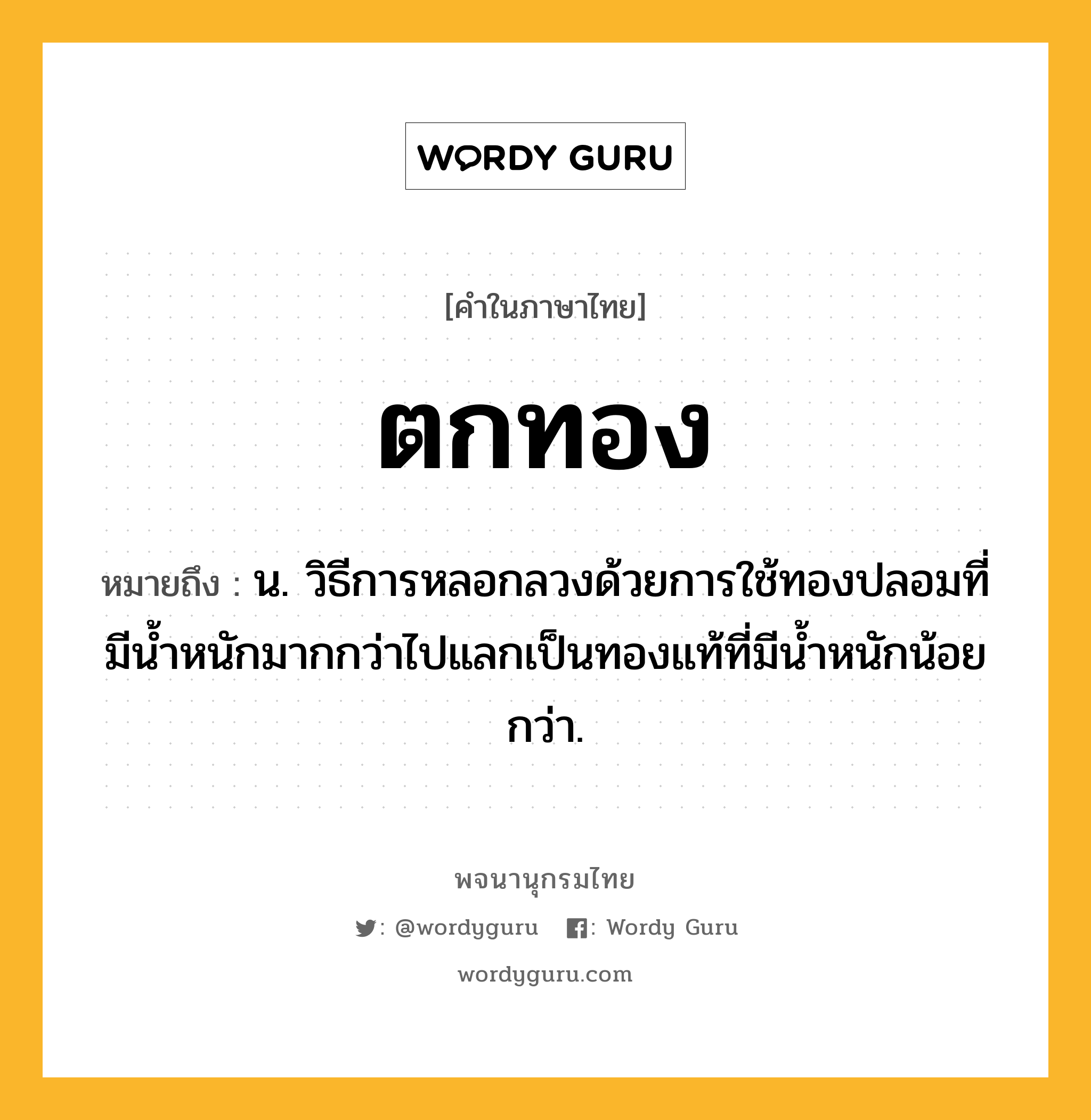 ตกทอง หมายถึงอะไร?, คำในภาษาไทย ตกทอง หมายถึง น. วิธีการหลอกลวงด้วยการใช้ทองปลอมที่มีน้ำหนักมากกว่าไปแลกเป็นทองแท้ที่มีน้ำหนักน้อยกว่า.