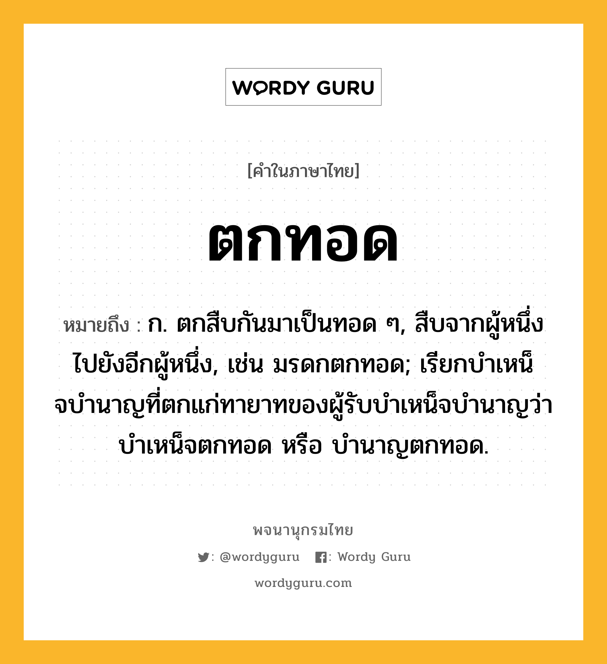 ตกทอด หมายถึงอะไร?, คำในภาษาไทย ตกทอด หมายถึง ก. ตกสืบกันมาเป็นทอด ๆ, สืบจากผู้หนึ่งไปยังอีกผู้หนึ่ง, เช่น มรดกตกทอด; เรียกบําเหน็จบํานาญที่ตกแก่ทายาทของผู้รับบําเหน็จบํานาญว่า บําเหน็จตกทอด หรือ บํานาญตกทอด.