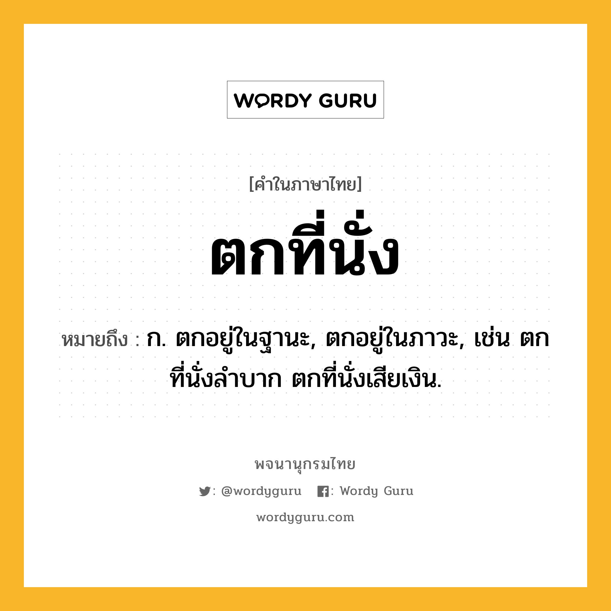 ตกที่นั่ง หมายถึงอะไร?, คำในภาษาไทย ตกที่นั่ง หมายถึง ก. ตกอยู่ในฐานะ, ตกอยู่ในภาวะ, เช่น ตกที่นั่งลําบาก ตกที่นั่งเสียเงิน.