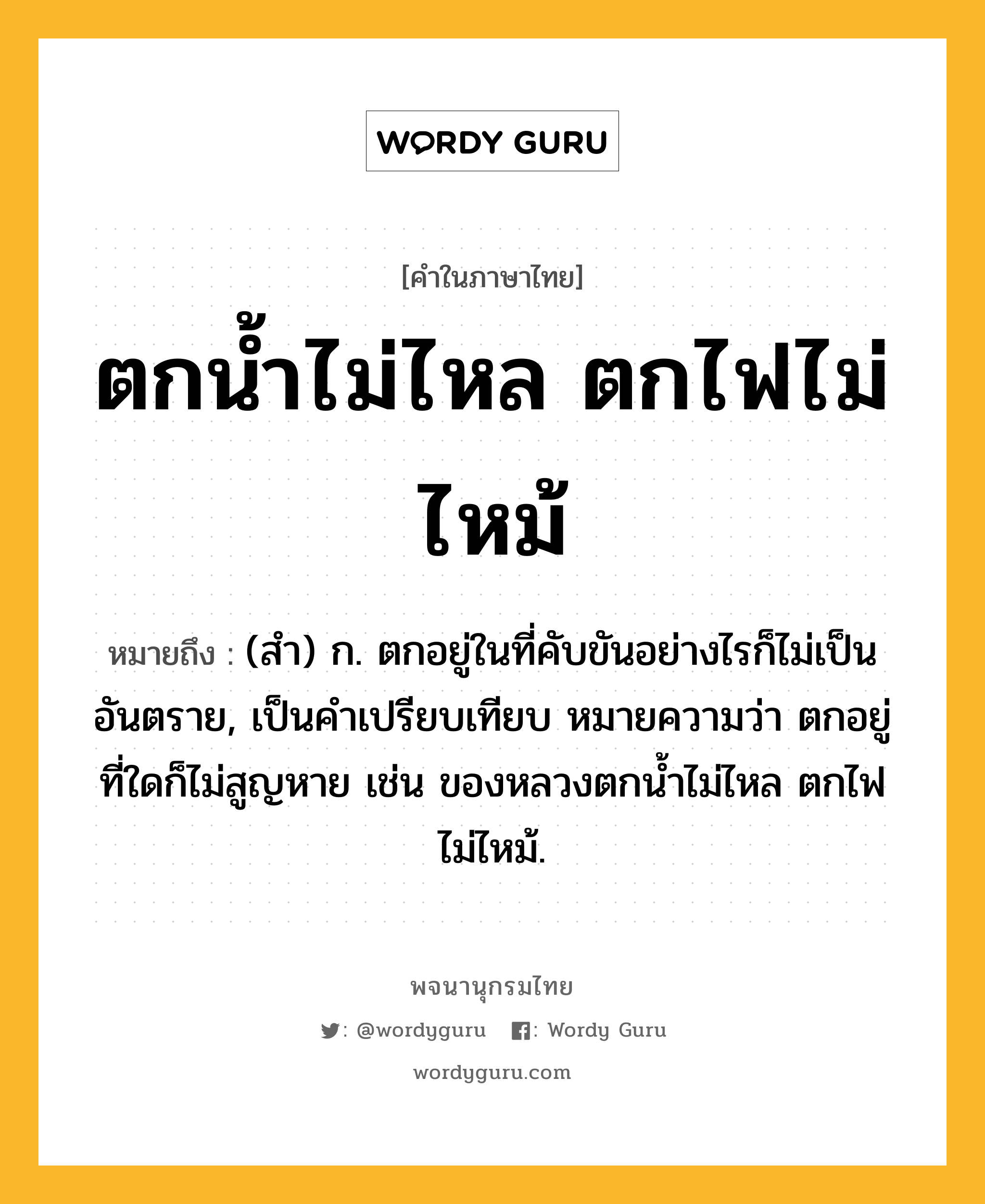 ตกน้ำไม่ไหล ตกไฟไม่ไหม้ หมายถึงอะไร?, คำในภาษาไทย ตกน้ำไม่ไหล ตกไฟไม่ไหม้ หมายถึง (สํา) ก. ตกอยู่ในที่คับขันอย่างไรก็ไม่เป็นอันตราย, เป็นคําเปรียบเทียบ หมายความว่า ตกอยู่ที่ใดก็ไม่สูญหาย เช่น ของหลวงตกนํ้าไม่ไหล ตกไฟไม่ไหม้.