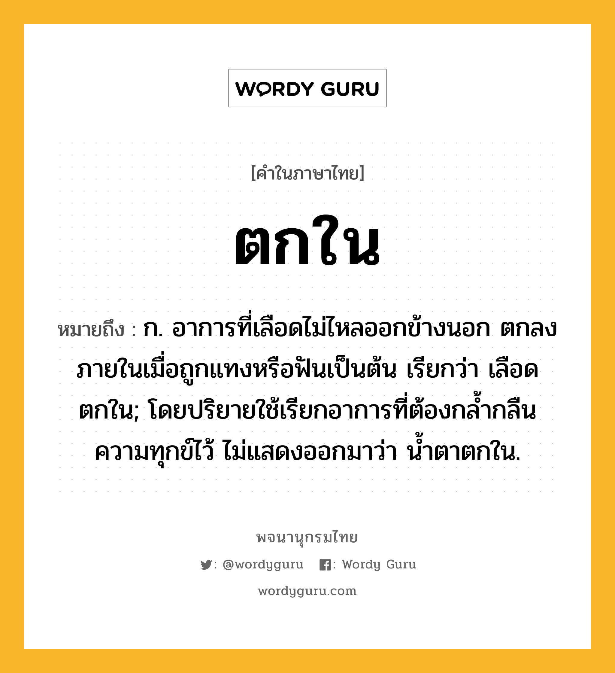 ตกใน หมายถึงอะไร?, คำในภาษาไทย ตกใน หมายถึง ก. อาการที่เลือดไม่ไหลออกข้างนอก ตกลงภายในเมื่อถูกแทงหรือฟันเป็นต้น เรียกว่า เลือดตกใน; โดยปริยายใช้เรียกอาการที่ต้องกลํ้ากลืนความทุกข์ไว้ ไม่แสดงออกมาว่า นํ้าตาตกใน.