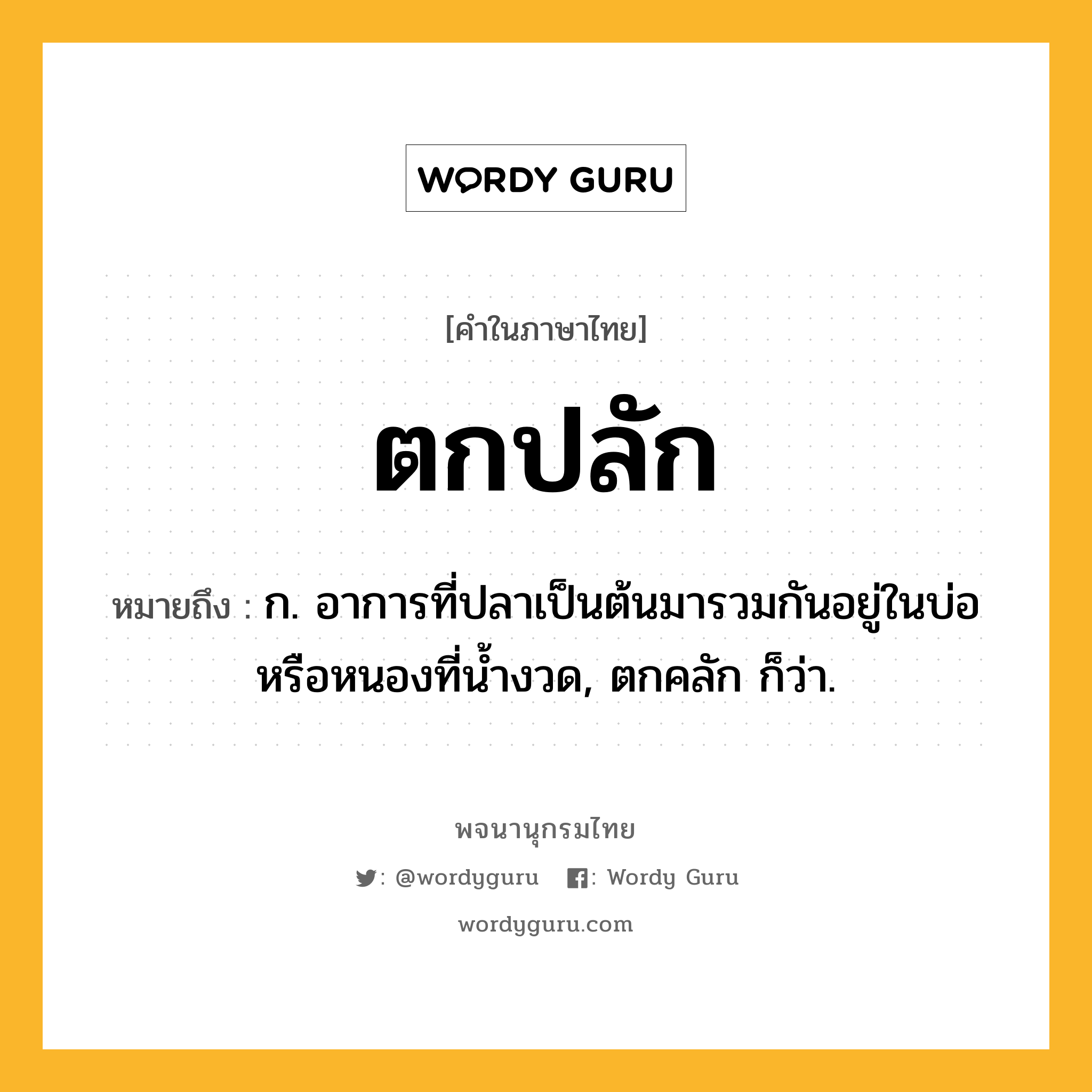 ตกปลัก หมายถึงอะไร?, คำในภาษาไทย ตกปลัก หมายถึง ก. อาการที่ปลาเป็นต้นมารวมกันอยู่ในบ่อหรือหนองที่นํ้างวด, ตกคลัก ก็ว่า.