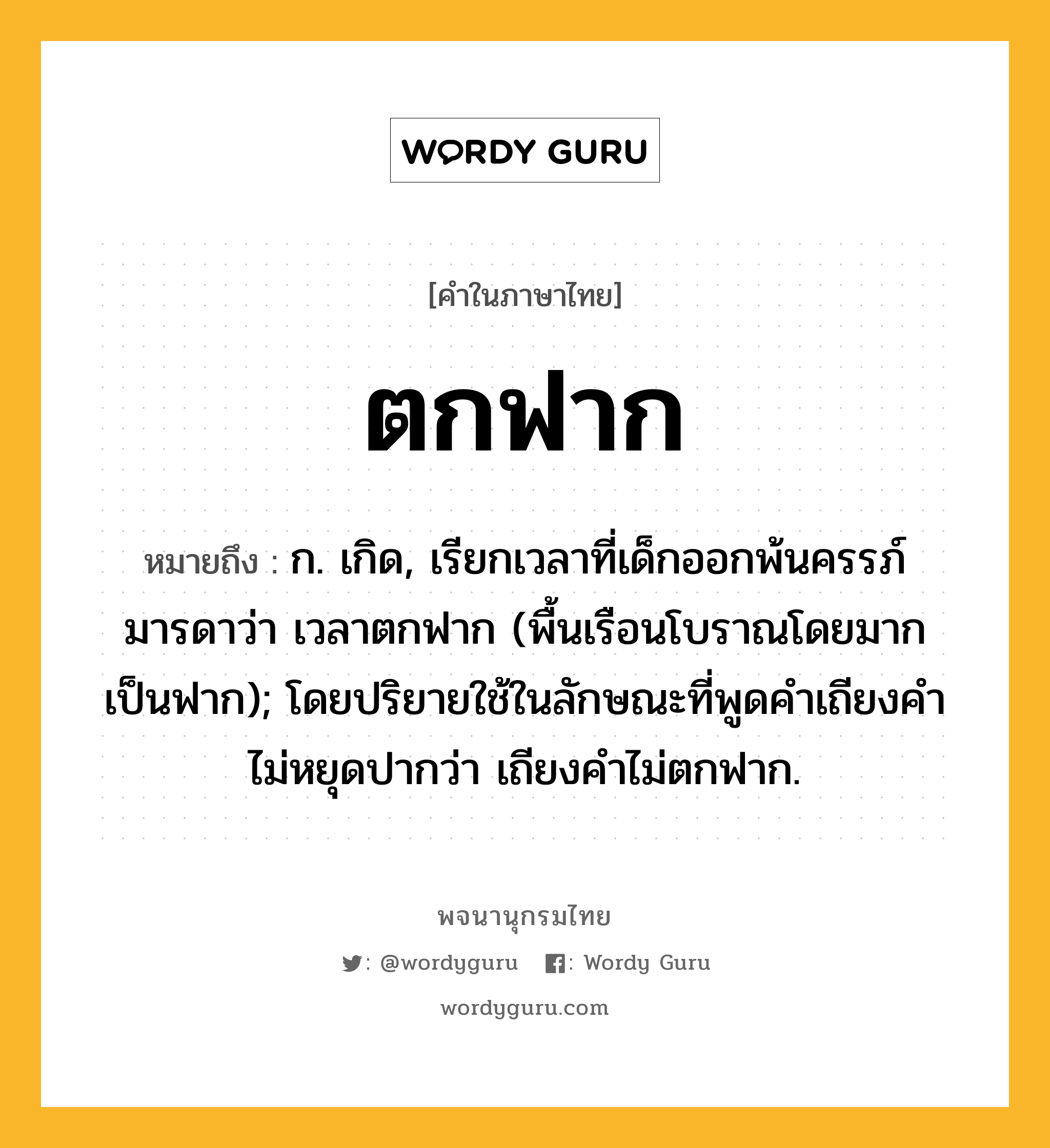 ตกฟาก หมายถึงอะไร?, คำในภาษาไทย ตกฟาก หมายถึง ก. เกิด, เรียกเวลาที่เด็กออกพ้นครรภ์มารดาว่า เวลาตกฟาก (พื้นเรือนโบราณโดยมากเป็นฟาก); โดยปริยายใช้ในลักษณะที่พูดคําเถียงคําไม่หยุดปากว่า เถียงคําไม่ตกฟาก.