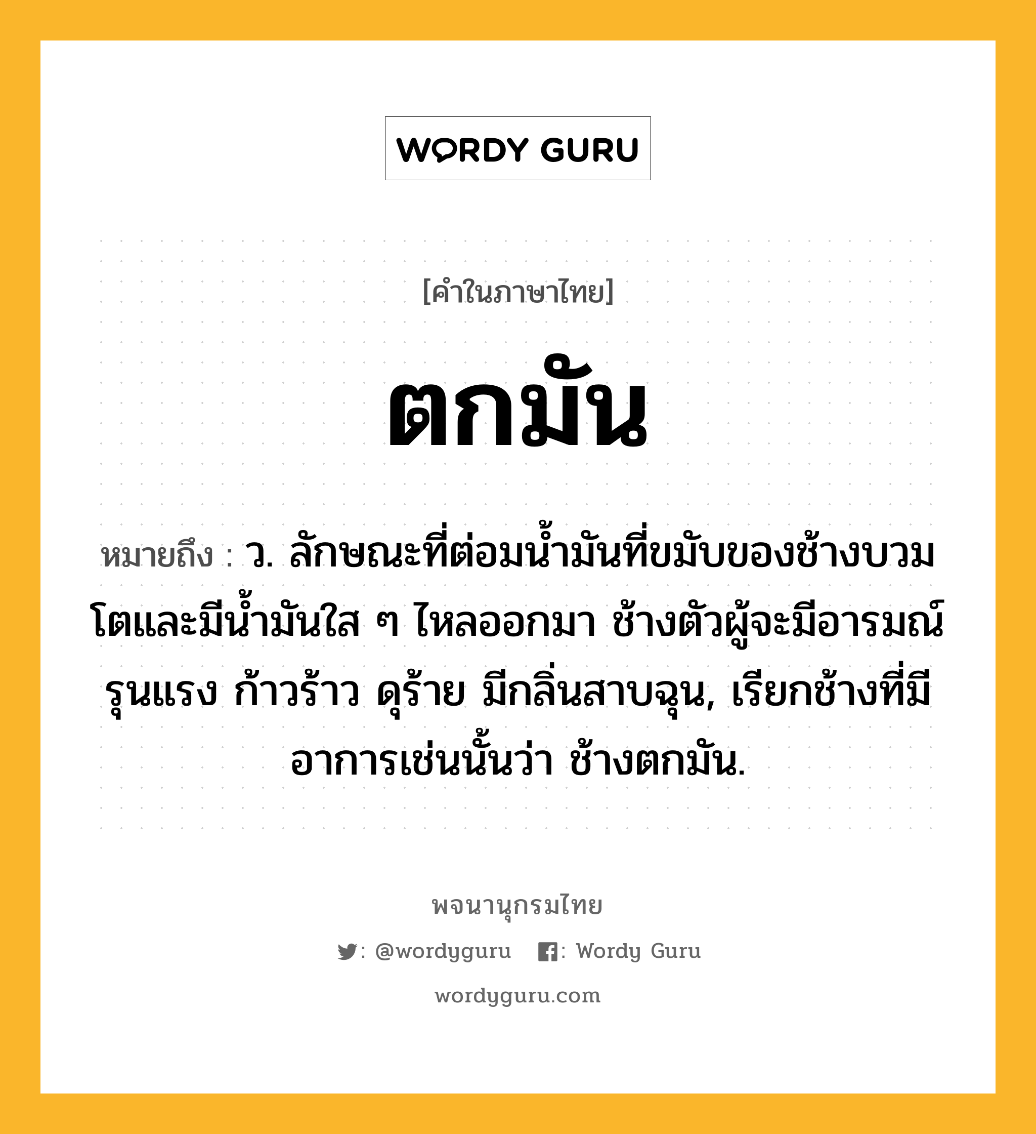 ตกมัน หมายถึงอะไร?, คำในภาษาไทย ตกมัน หมายถึง ว. ลักษณะที่ต่อมน้ำมันที่ขมับของช้างบวมโตและมีน้ำมันใส ๆ ไหลออกมา ช้างตัวผู้จะมีอารมณ์รุนแรง ก้าวร้าว ดุร้าย มีกลิ่นสาบฉุน, เรียกช้างที่มีอาการเช่นนั้นว่า ช้างตกมัน.