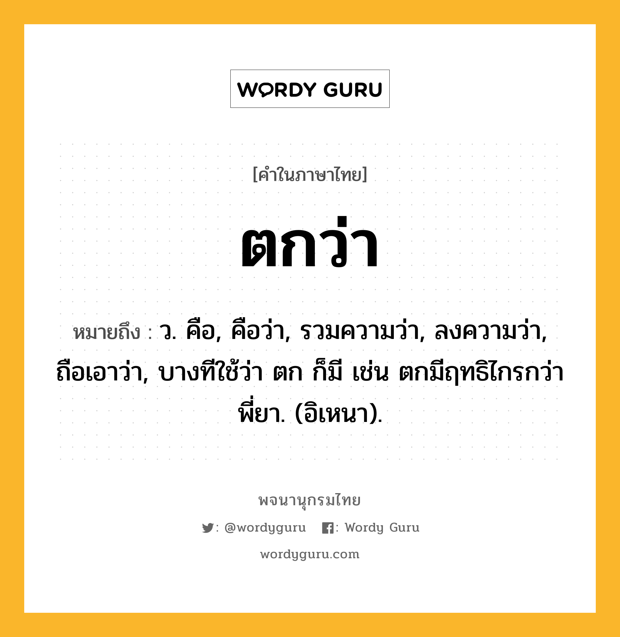 ตกว่า หมายถึงอะไร?, คำในภาษาไทย ตกว่า หมายถึง ว. คือ, คือว่า, รวมความว่า, ลงความว่า, ถือเอาว่า, บางทีใช้ว่า ตก ก็มี เช่น ตกมีฤทธิไกรกว่าพี่ยา. (อิเหนา).