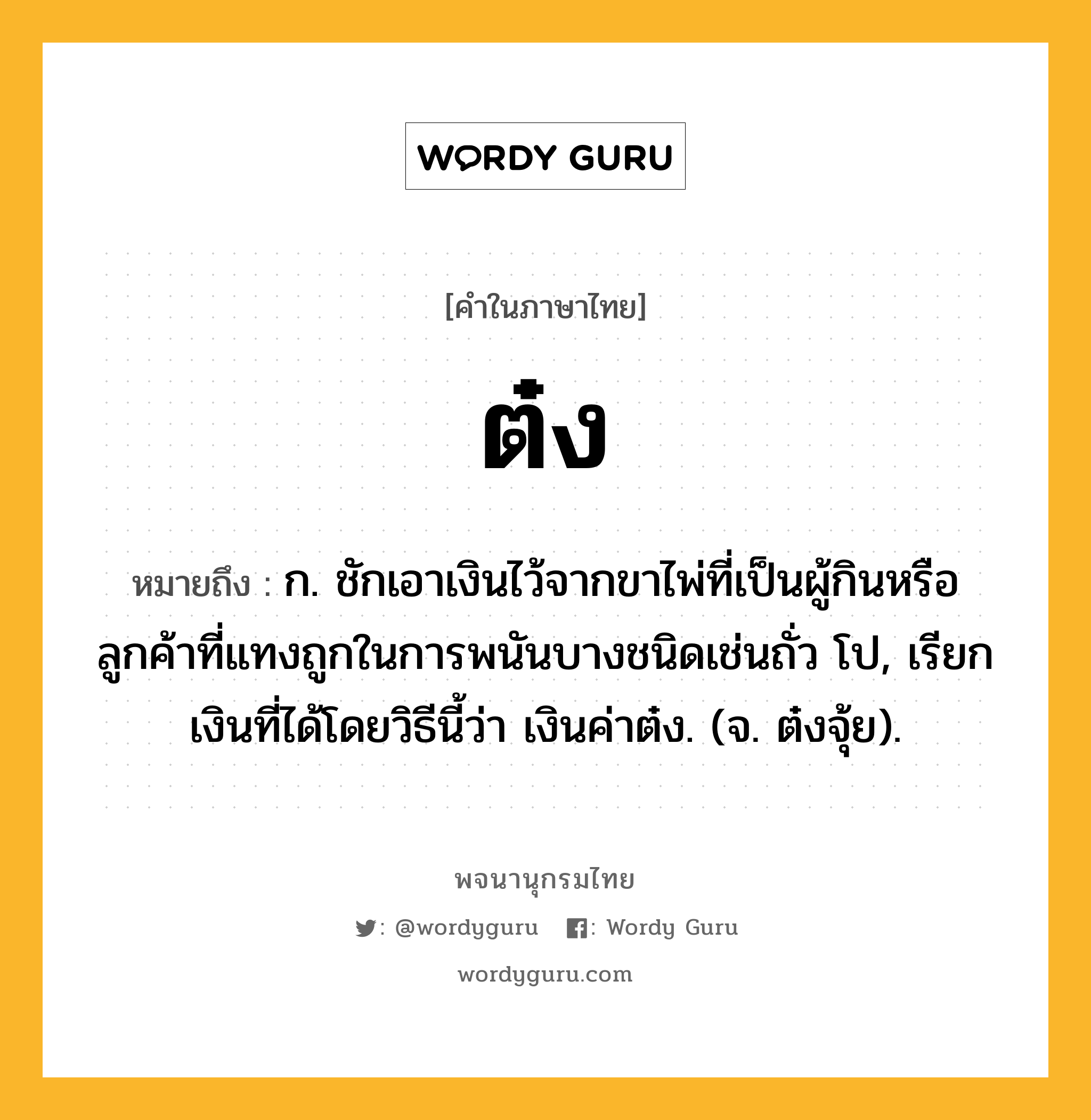 ต๋ง หมายถึงอะไร?, คำในภาษาไทย ต๋ง หมายถึง ก. ชักเอาเงินไว้จากขาไพ่ที่เป็นผู้กินหรือลูกค้าที่แทงถูกในการพนันบางชนิดเช่นถั่ว โป, เรียกเงินที่ได้โดยวิธีนี้ว่า เงินค่าต๋ง. (จ. ต๋งจุ้ย).