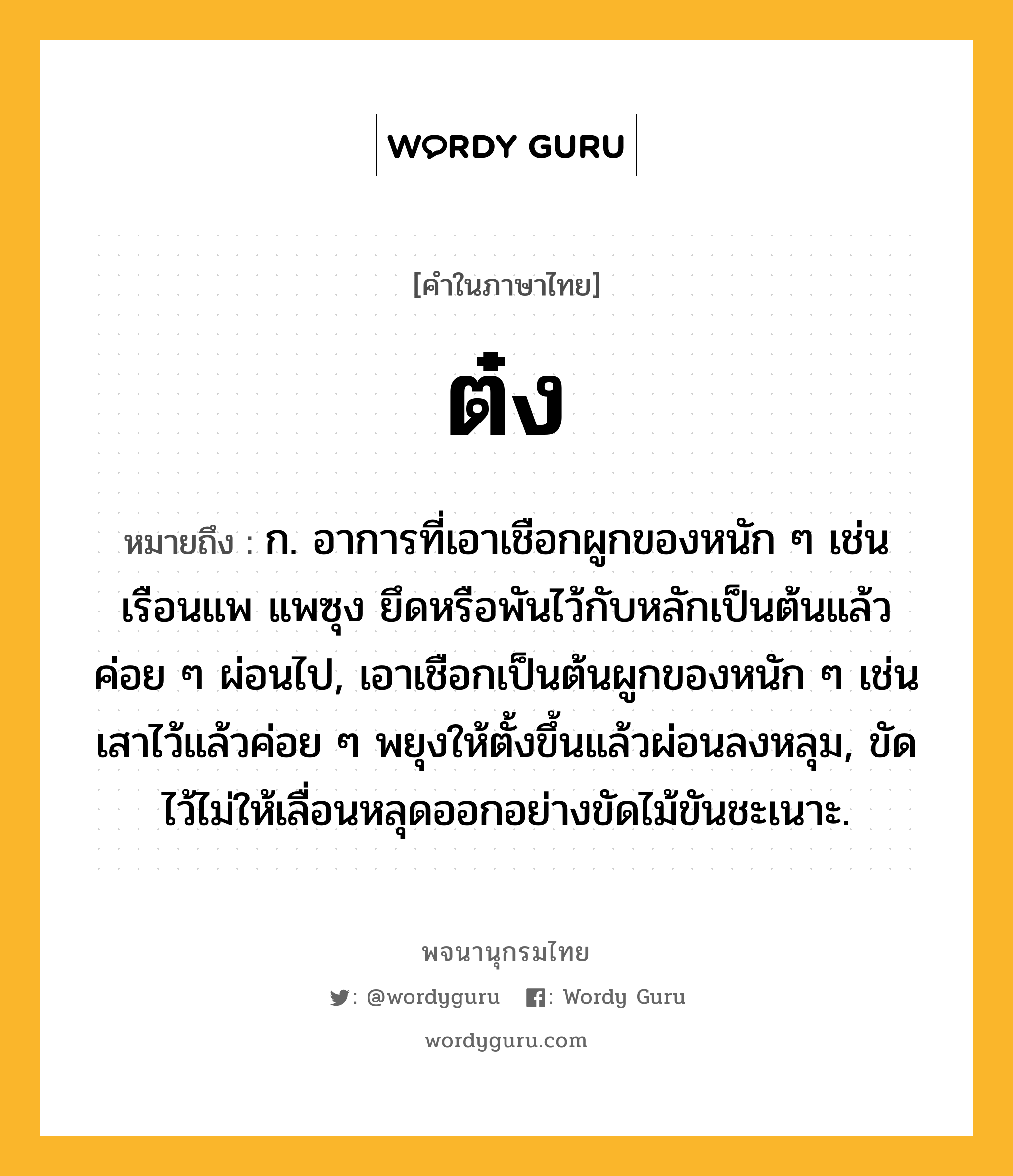 ต๋ง หมายถึงอะไร?, คำในภาษาไทย ต๋ง หมายถึง ก. อาการที่เอาเชือกผูกของหนัก ๆ เช่นเรือนแพ แพซุง ยึดหรือพันไว้กับหลักเป็นต้นแล้วค่อย ๆ ผ่อนไป, เอาเชือกเป็นต้นผูกของหนัก ๆ เช่นเสาไว้แล้วค่อย ๆ พยุงให้ตั้งขึ้นแล้วผ่อนลงหลุม, ขัดไว้ไม่ให้เลื่อนหลุดออกอย่างขัดไม้ขันชะเนาะ.