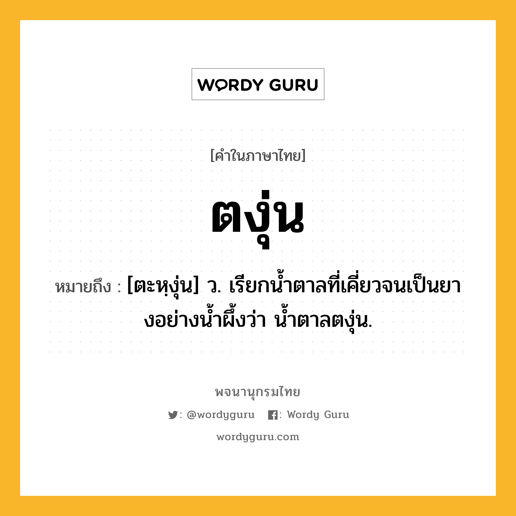 ตงุ่น หมายถึงอะไร?, คำในภาษาไทย ตงุ่น หมายถึง [ตะหฺงุ่น] ว. เรียกนํ้าตาลที่เคี่ยวจนเป็นยางอย่างนํ้าผึ้งว่า นํ้าตาลตงุ่น.