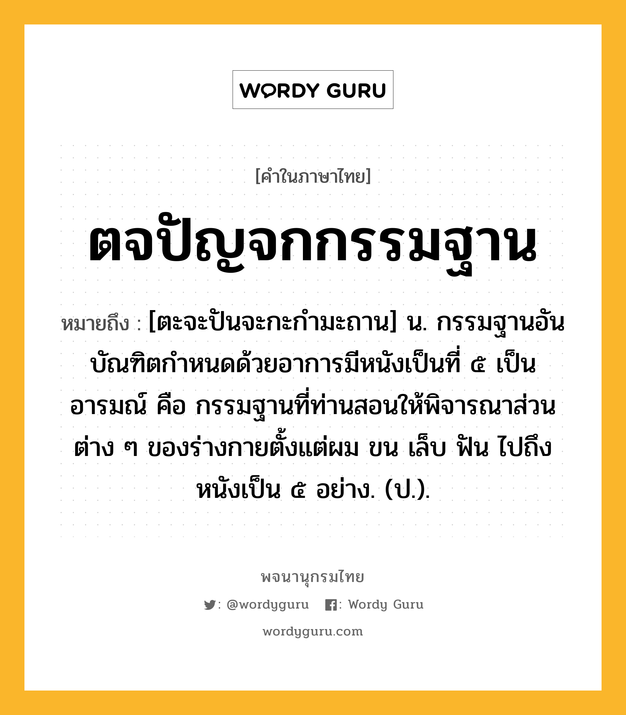 ตจปัญจกกรรมฐาน หมายถึงอะไร?, คำในภาษาไทย ตจปัญจกกรรมฐาน หมายถึง [ตะจะปันจะกะกำมะถาน] น. กรรมฐานอันบัณฑิตกําหนดด้วยอาการมีหนังเป็นที่ ๕ เป็นอารมณ์ คือ กรรมฐานที่ท่านสอนให้พิจารณาส่วนต่าง ๆ ของร่างกายตั้งแต่ผม ขน เล็บ ฟัน ไปถึงหนังเป็น ๕ อย่าง. (ป.).