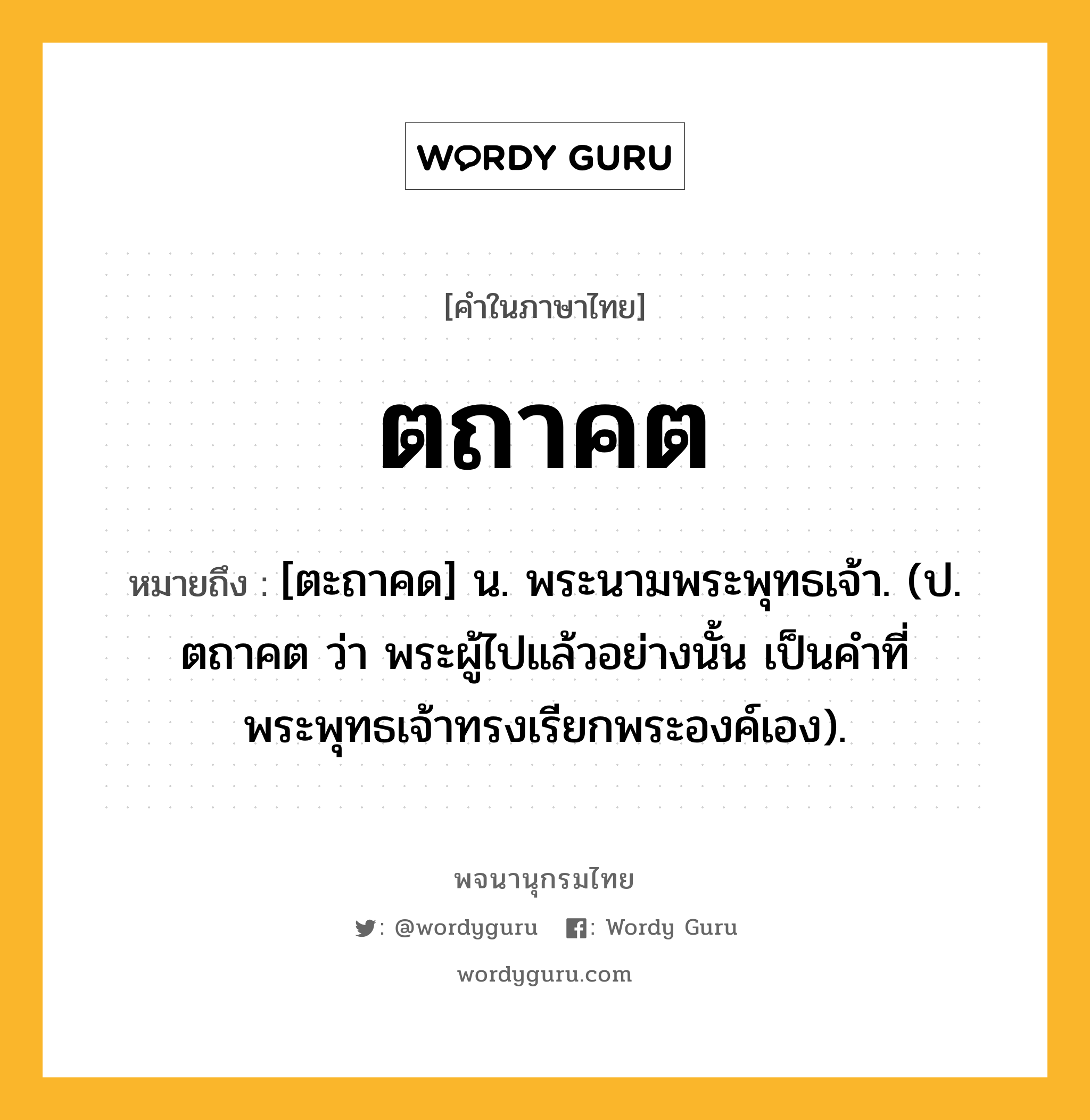 ตถาคต หมายถึงอะไร?, คำในภาษาไทย ตถาคต หมายถึง [ตะถาคด] น. พระนามพระพุทธเจ้า. (ป. ตถาคต ว่า พระผู้ไปแล้วอย่างนั้น เป็นคําที่พระพุทธเจ้าทรงเรียกพระองค์เอง).