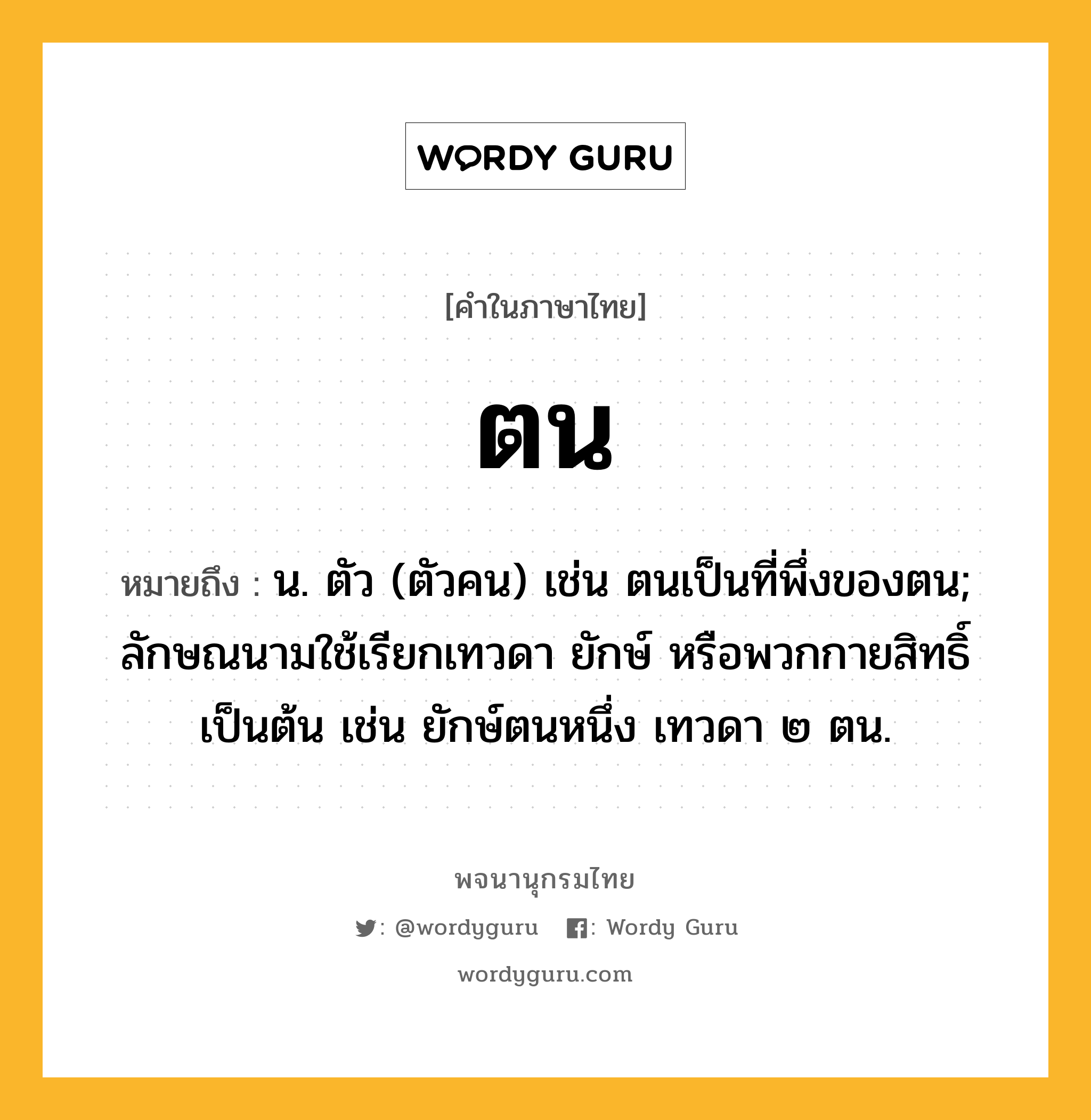 ตน หมายถึงอะไร?, คำในภาษาไทย ตน หมายถึง น. ตัว (ตัวคน) เช่น ตนเป็นที่พึ่งของตน; ลักษณนามใช้เรียกเทวดา ยักษ์ หรือพวกกายสิทธิ์ เป็นต้น เช่น ยักษ์ตนหนึ่ง เทวดา ๒ ตน.