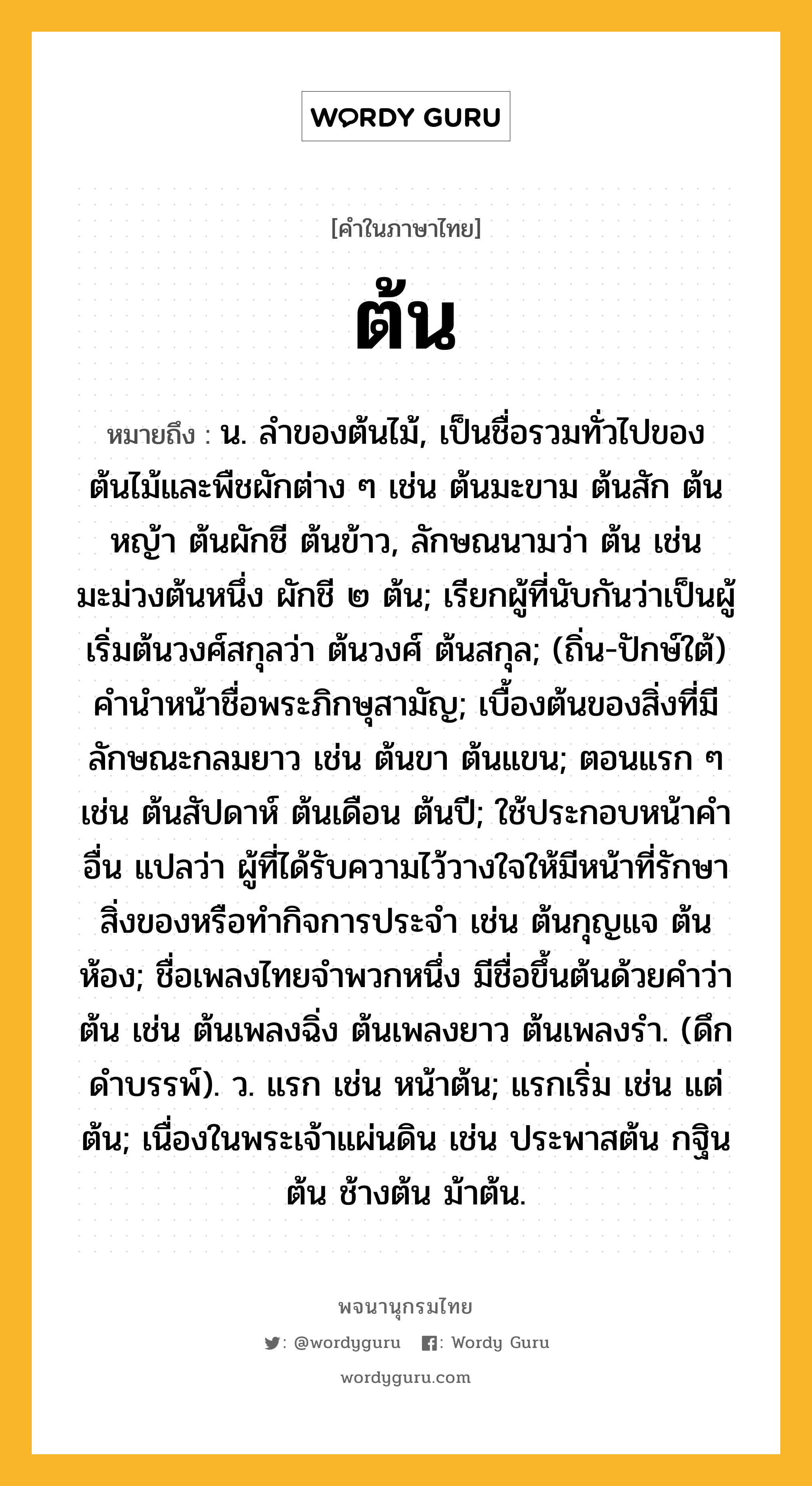 ต้น หมายถึงอะไร?, คำในภาษาไทย ต้น หมายถึง น. ลําของต้นไม้, เป็นชื่อรวมทั่วไปของต้นไม้และพืชผักต่าง ๆ เช่น ต้นมะขาม ต้นสัก ต้นหญ้า ต้นผักชี ต้นข้าว, ลักษณนามว่า ต้น เช่น มะม่วงต้นหนึ่ง ผักชี ๒ ต้น; เรียกผู้ที่นับกันว่าเป็นผู้เริ่มต้นวงศ์สกุลว่า ต้นวงศ์ ต้นสกุล; (ถิ่น-ปักษ์ใต้) คํานําหน้าชื่อพระภิกษุสามัญ; เบื้องต้นของสิ่งที่มีลักษณะกลมยาว เช่น ต้นขา ต้นแขน; ตอนแรก ๆ เช่น ต้นสัปดาห์ ต้นเดือน ต้นปี; ใช้ประกอบหน้าคําอื่น แปลว่า ผู้ที่ได้รับความไว้วางใจให้มีหน้าที่รักษาสิ่งของหรือทํากิจการประจํา เช่น ต้นกุญแจ ต้นห้อง; ชื่อเพลงไทยจําพวกหนึ่ง มีชื่อขึ้นต้นด้วยคําว่า ต้น เช่น ต้นเพลงฉิ่ง ต้นเพลงยาว ต้นเพลงรํา. (ดึกดําบรรพ์). ว. แรก เช่น หน้าต้น; แรกเริ่ม เช่น แต่ต้น; เนื่องในพระเจ้าแผ่นดิน เช่น ประพาสต้น กฐินต้น ช้างต้น ม้าต้น.