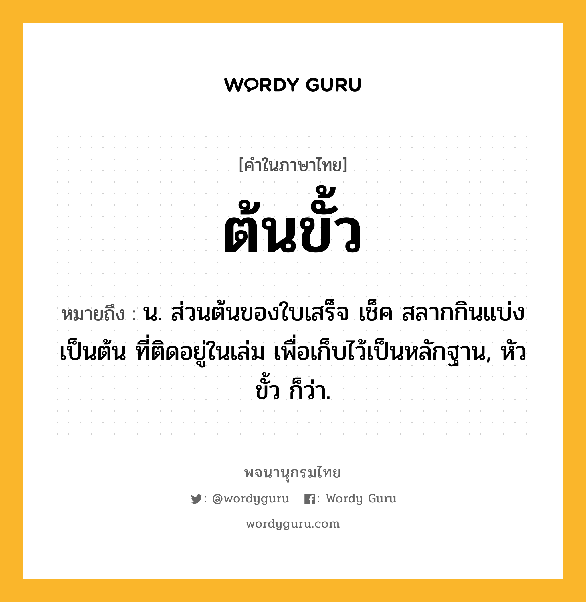 ต้นขั้ว ความหมาย หมายถึงอะไร?, คำในภาษาไทย ต้นขั้ว หมายถึง น. ส่วนต้นของใบเสร็จ เช็ค สลากกินแบ่ง เป็นต้น ที่ติดอยู่ในเล่ม เพื่อเก็บไว้เป็นหลักฐาน, หัวขั้ว ก็ว่า.