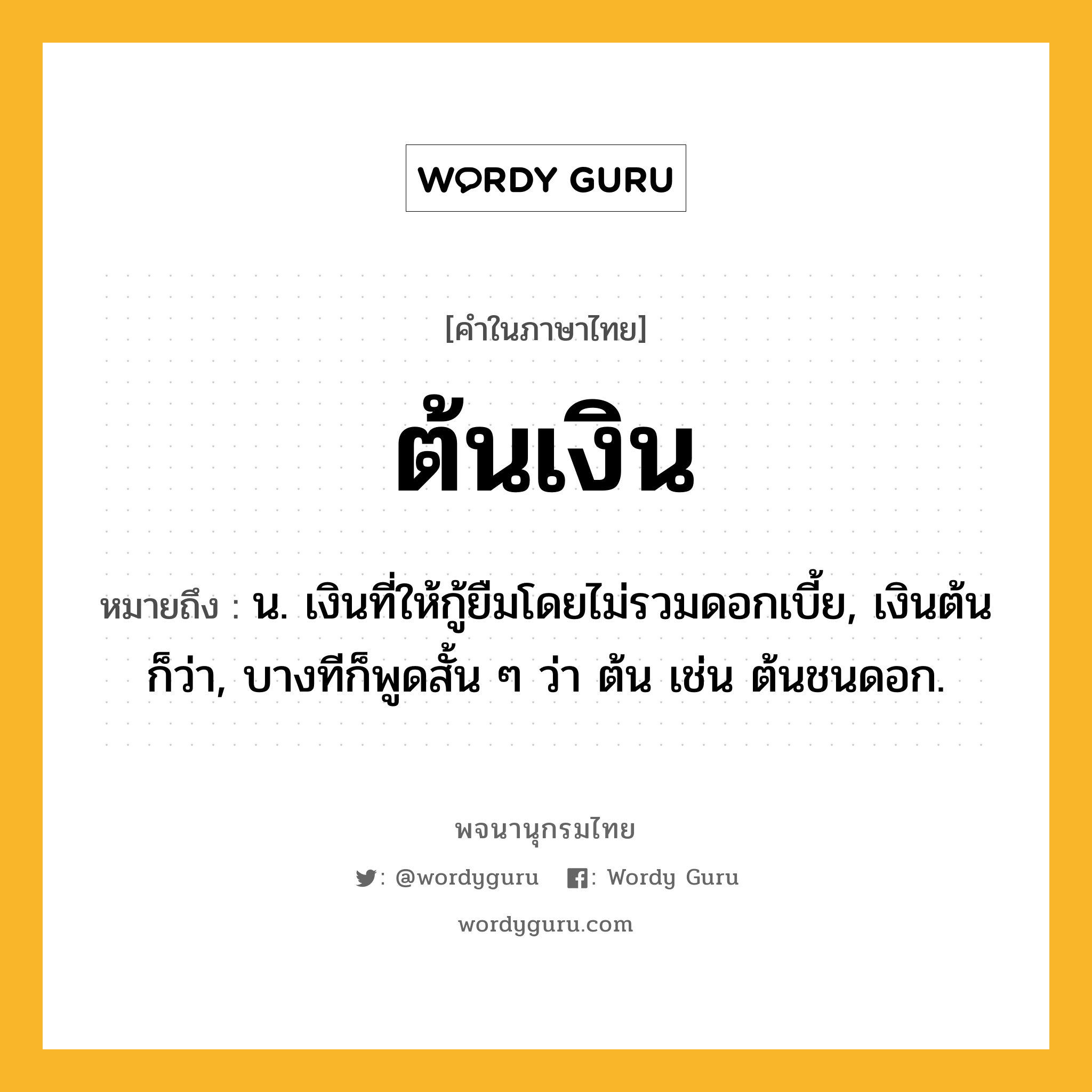 ต้นเงิน หมายถึงอะไร?, คำในภาษาไทย ต้นเงิน หมายถึง น. เงินที่ให้กู้ยืมโดยไม่รวมดอกเบี้ย, เงินต้น ก็ว่า, บางทีก็พูดสั้น ๆ ว่า ต้น เช่น ต้นชนดอก.