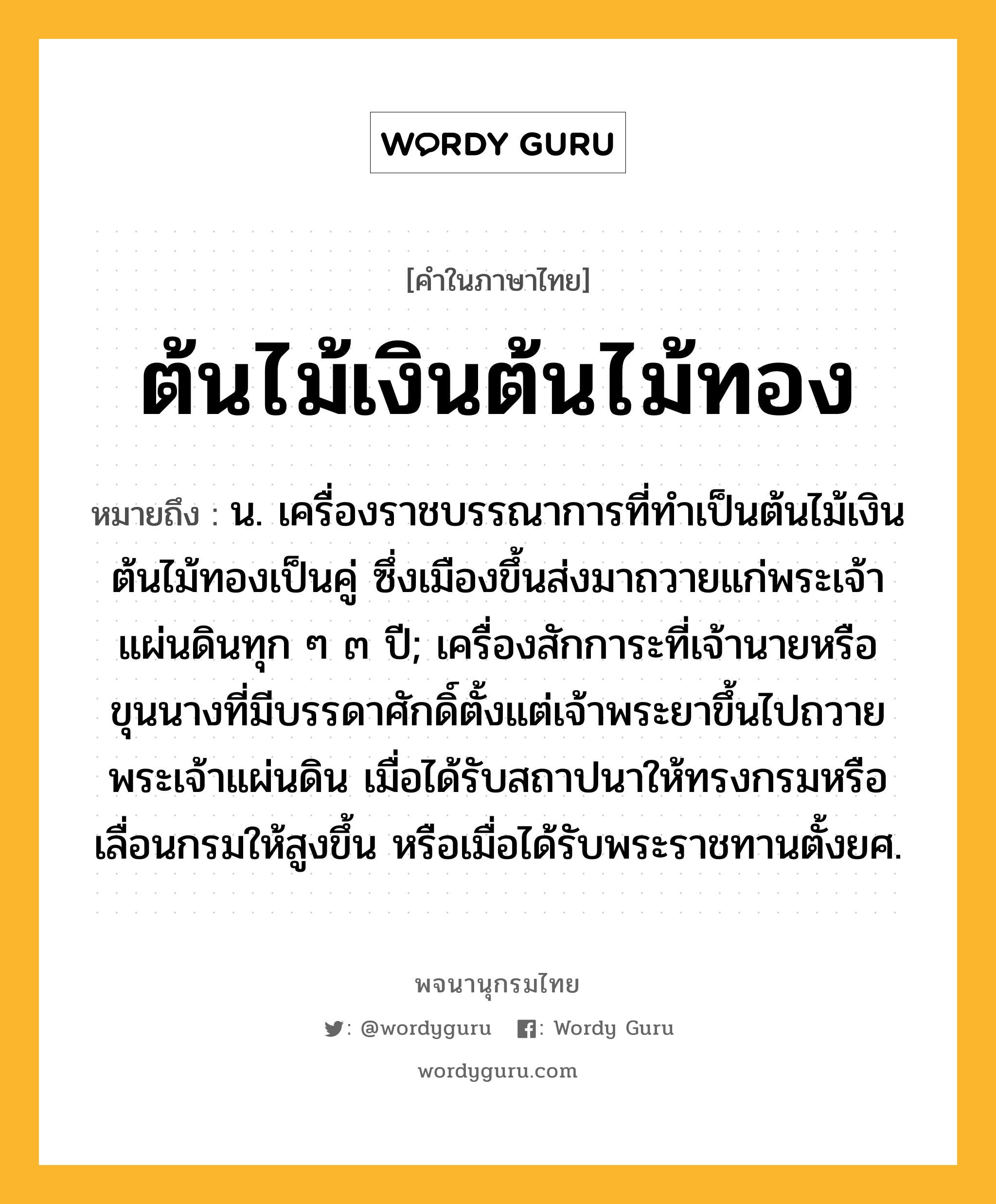 ต้นไม้เงินต้นไม้ทอง หมายถึงอะไร?, คำในภาษาไทย ต้นไม้เงินต้นไม้ทอง หมายถึง น. เครื่องราชบรรณาการที่ทำเป็นต้นไม้เงินต้นไม้ทองเป็นคู่ ซึ่งเมืองขึ้นส่งมาถวายแก่พระเจ้าแผ่นดินทุก ๆ ๓ ปี; เครื่องสักการะที่เจ้านายหรือขุนนางที่มีบรรดาศักดิ์ตั้งแต่เจ้าพระยาขึ้นไปถวายพระเจ้าแผ่นดิน เมื่อได้รับสถาปนาให้ทรงกรมหรือเลื่อนกรมให้สูงขึ้น หรือเมื่อได้รับพระราชทานตั้งยศ.