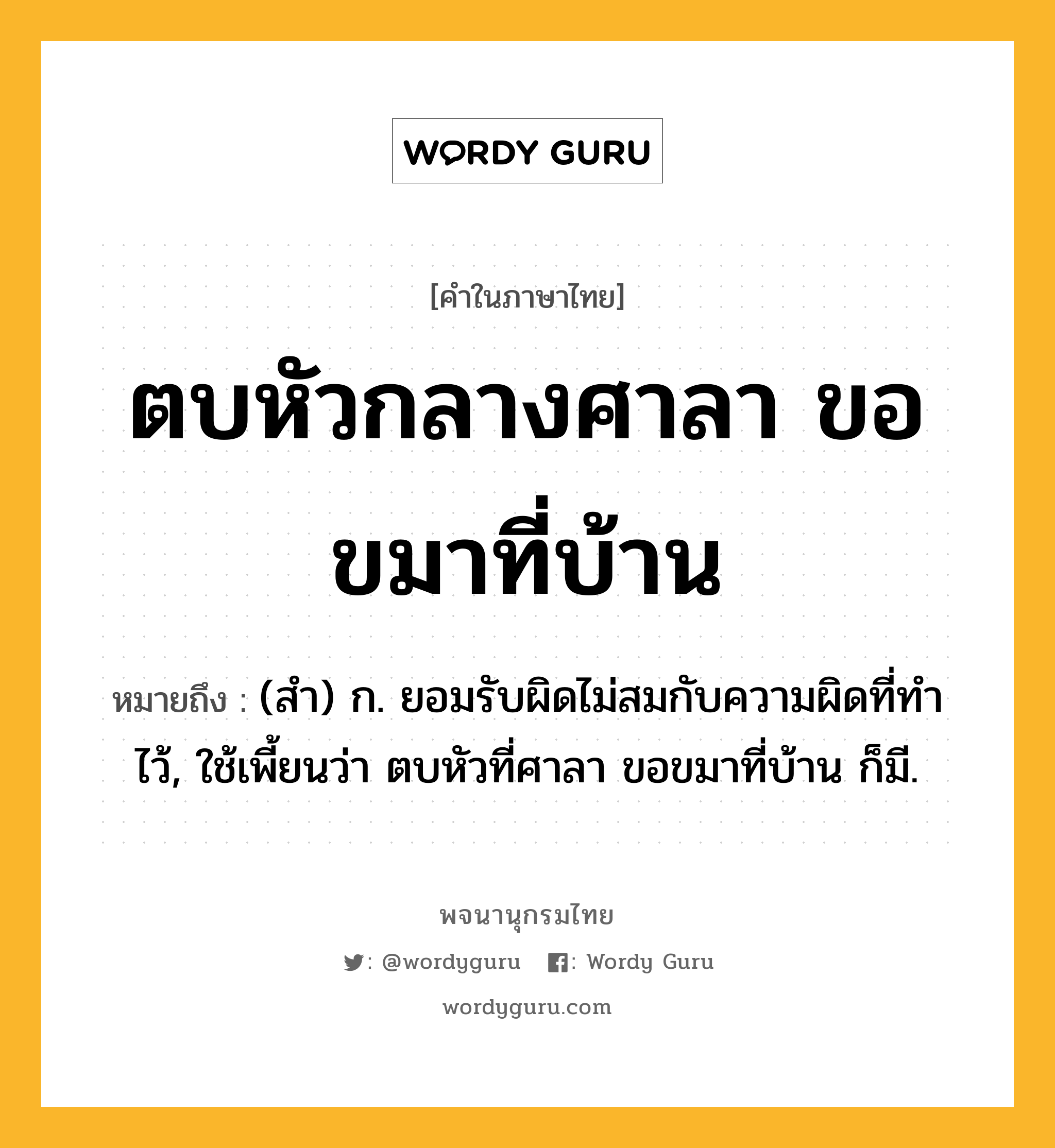 ตบหัวกลางศาลา ขอขมาที่บ้าน หมายถึงอะไร?, คำในภาษาไทย ตบหัวกลางศาลา ขอขมาที่บ้าน หมายถึง (สํา) ก. ยอมรับผิดไม่สมกับความผิดที่ทําไว้, ใช้เพี้ยนว่า ตบหัวที่ศาลา ขอขมาที่บ้าน ก็มี.