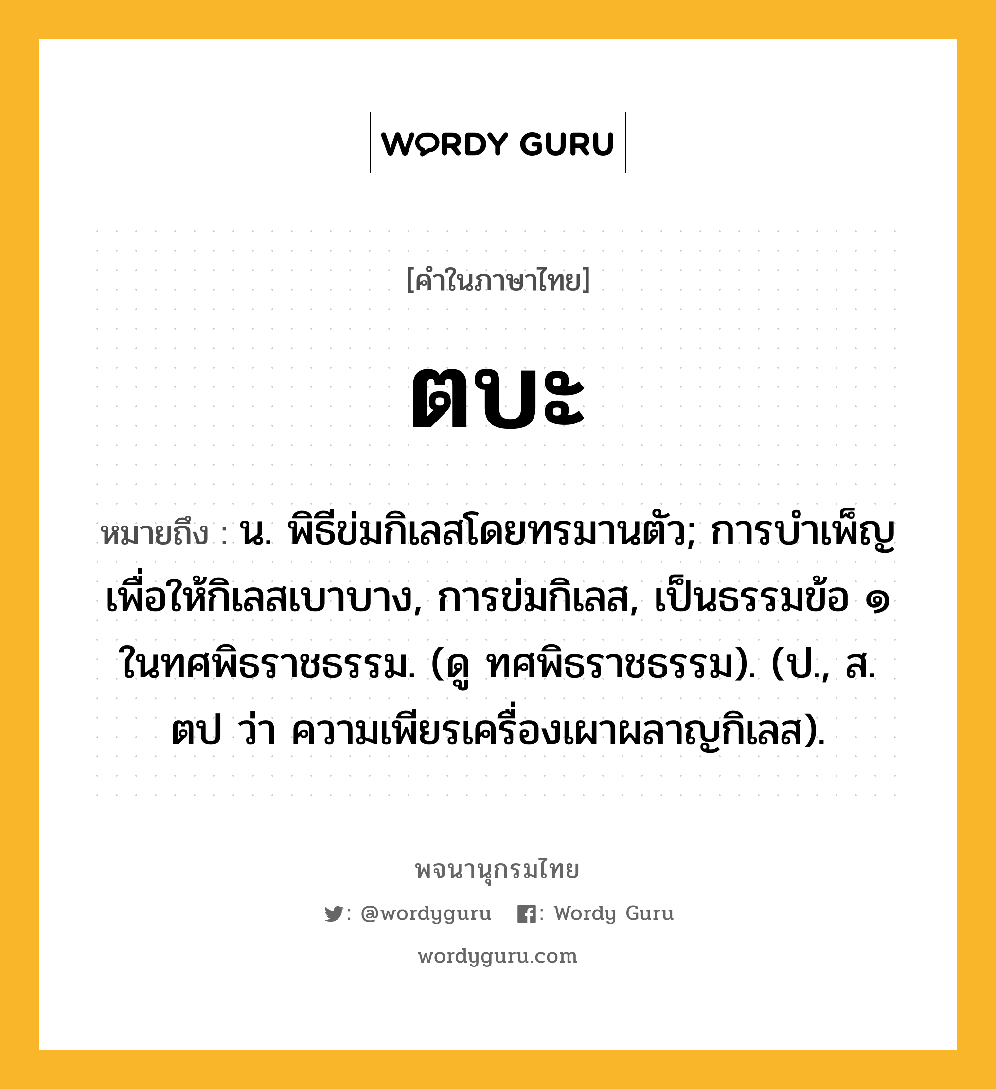 ตบะ หมายถึงอะไร?, คำในภาษาไทย ตบะ หมายถึง น. พิธีข่มกิเลสโดยทรมานตัว; การบําเพ็ญเพื่อให้กิเลสเบาบาง, การข่มกิเลส, เป็นธรรมข้อ ๑ ในทศพิธราชธรรม. (ดู ทศพิธราชธรรม). (ป., ส. ตป ว่า ความเพียรเครื่องเผาผลาญกิเลส).