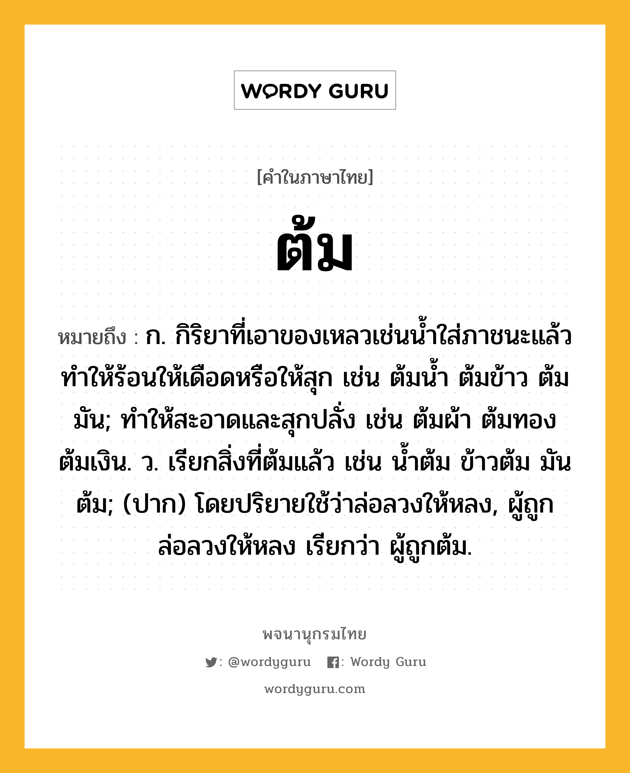 ต้ม หมายถึงอะไร?, คำในภาษาไทย ต้ม หมายถึง ก. กิริยาที่เอาของเหลวเช่นนํ้าใส่ภาชนะแล้วทําให้ร้อนให้เดือดหรือให้สุก เช่น ต้มนํ้า ต้มข้าว ต้มมัน; ทําให้สะอาดและสุกปลั่ง เช่น ต้มผ้า ต้มทอง ต้มเงิน. ว. เรียกสิ่งที่ต้มแล้ว เช่น นํ้าต้ม ข้าวต้ม มันต้ม; (ปาก) โดยปริยายใช้ว่าล่อลวงให้หลง, ผู้ถูกล่อลวงให้หลง เรียกว่า ผู้ถูกต้ม.