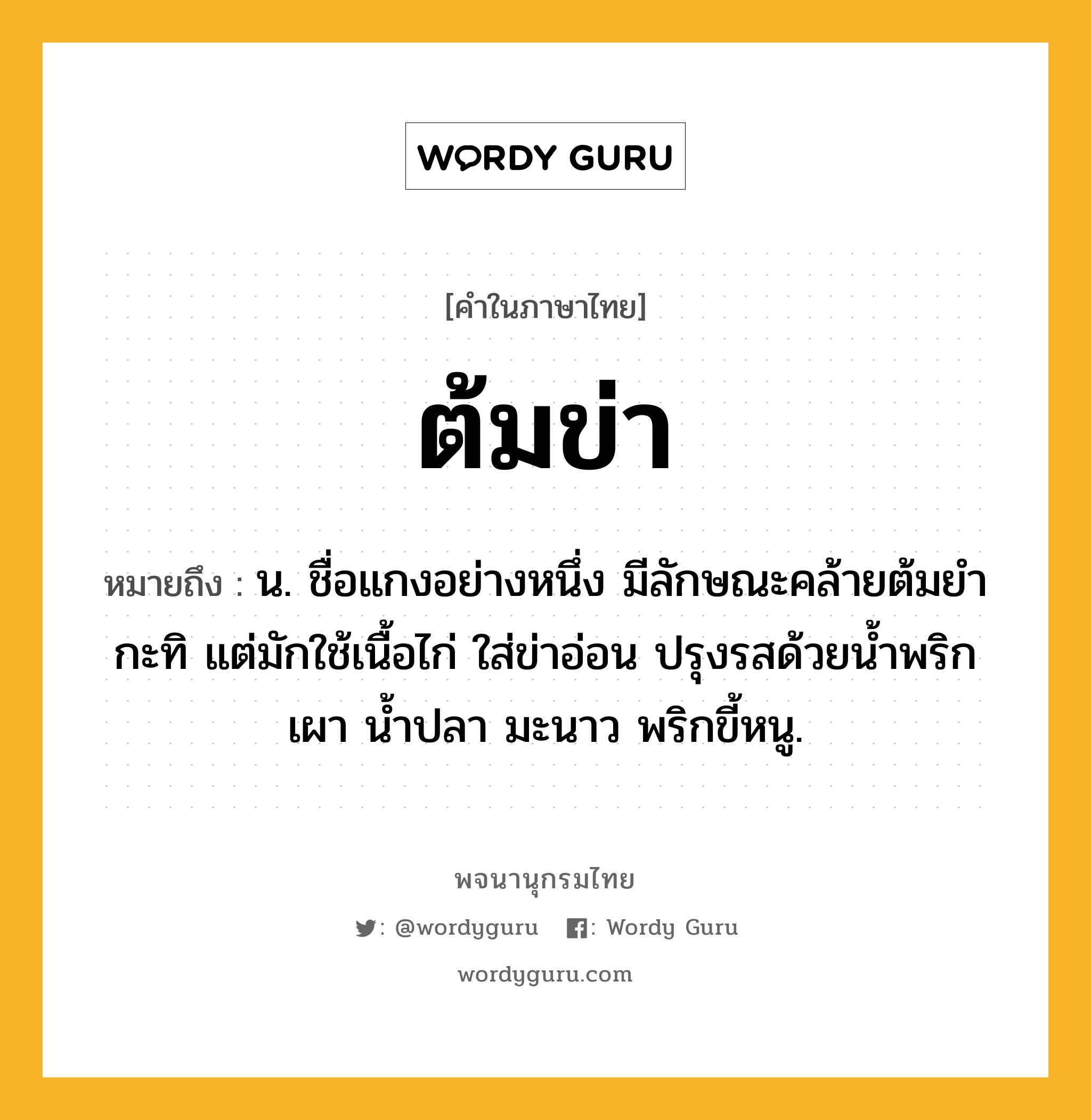 ต้มข่า หมายถึงอะไร?, คำในภาษาไทย ต้มข่า หมายถึง น. ชื่อแกงอย่างหนึ่ง มีลักษณะคล้ายต้มยํากะทิ แต่มักใช้เนื้อไก่ ใส่ข่าอ่อน ปรุงรสด้วยนํ้าพริกเผา นํ้าปลา มะนาว พริกขี้หนู.